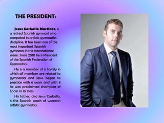 THE PRESIDENT:

    Jesus Carballo Martinez, is
a retired Spanish gymnast who
competed in artistic gymnastics
discipline. It has been one of the
most important Spanish
gymnasts in the international
scene. Since 2010 he is President
of the Spanish Federation of
Gymnastics.
    He is a member of a family in
which all members are related to
gymnastics and Jesus began to
practice with 6 years and with 8
he was proclaimed champion of
Spain in its class.
    His father, also Jesus Carballo,
is the Spanish coach of women's
artistic gymnastics.
 
