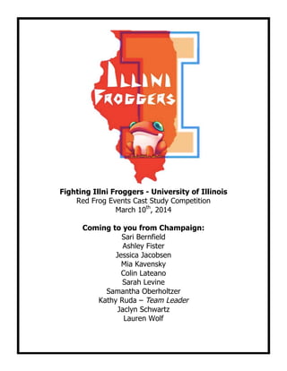 Fighting Illni Froggers - University of Illinois
Red Frog Events Cast Study Competition
March 10th
, 2014
Coming to you from Champaign:
Sari Bernfield
Ashley Fister
Jessica Jacobsen
Mia Kavensky
Colin Lateano
Sarah Levine
Samantha Oberholtzer
Kathy Ruda – Team Leader
Jaclyn Schwartz
Lauren Wolf
 