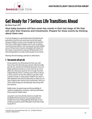 ADVISOR/CLIENT EDUCATION BRIEF




Get Ready for 7 Serious Life Transitions Ahead
!"#$%&'()#*%+",-#.*/0

Most baby boomers will face seven key events in their last stage of life that
will color their ﬁnances and investments. Prepare for these events by thinking
about them now.

It can be dangerous to generalize about the baby-boom
generation, but there are seven key events that nearly             Robert Feinholz
everyone will face as they move through the last third of          President
their lives. Unlike earlier, happier events such as getting
married, having children, and moving up the career ladder,         Foreman Bay LLC
some of these events may be anticipated with dread. For            800-784-3525
this reason many boomers may put oﬀ facing them. But
lack of preparation can make a bad situation even worse.           rfeinholz@fbayassociates.com
                                                                   www.fbayassociates.com
Warning: the terminology used here is rather blunt.

1. Your parents will get old
   If your parents are still living active lives, you will
   have to face the fact that your parents will eventually
   get old. You should start thinking about this now and
   begin gathering resources so you won’t be at a com-
   plete loss when your parents can no longer function
   independently. There is nothing worse than to discov-
   er that a parent has lost the ability to pay bills, make
   nutritious meals, or seek proper medical care when a
   little attention and advance planning can allow you to
   step in before their parents harm themselves. Here are
   some of the things you should begin discussing with
   your parents:

   Health status. As parents age and the possibility of
   medical complications increases, make yourself aware
   of your parents’ health status.

   Long-term care. Every family needs to consider the
   possibility that the parents may someday become
   unable to function independently. What type of care
   would your parents want? What plans have they made
   to pay for it?


!"#$%&'()*+*,-..*/00123456"%4147"3)(8*99!:**/;;*<&'()4*<141%=1>:
9&?1041*@A*6B/CD,-../
                                                                                                  |1
 