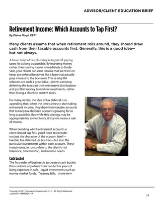 ADVISOR/CLIENT EDUCATION BRIEF




Retirement Income: Which Accounts to Tap First?
!"#$%&'()#*%+",-#.*/0


Many clients assume that when retirement rolls around, they should draw
cash from their taxable accounts first. Generally, this is a good idea—
but not always.

taxes for as long as possible. By investing money
rather than turning it over immediately to Uncle                   Robert Feinholz
Sam, your clients can earn returns that are theirs to              President
keep; tax deferral becomes like a loan that actually
pays interest to the borrower. This is why IRA                     Foreman Bay LLC
rollovers are such a great idea—clients can keep                   800-784-3525
deferring the taxes on their retirement distributions
and put that money to work in investments, rather                  rfeinholz@fbayassociates.com
than losing a chunk to current taxes.                              www.fbayassociates.com

For many, in fact, the idea of tax deferral is so
appealing that, when the time comes to start taking
retirement income, they draw from taxable accounts
ﬁrst to keep tax-deferred accounts growing for as
long as possible. But while this strategy may be
appropriate for some clients, it’s by no means a rule
of thumb.

When deciding which retirement accounts a
client should tap ﬁrst, you’ll need to consider
not just the character of the account itself—
taxable, tax-deferred, or tax-free—but also the
particular investments within each account. These
investments, in turn, relate to the client’s risk
tolerance, time horizon, and income needs.

Cash bucket
The ﬁrst order of business is to create a cash bucket
that contains anywhere from two to ﬁve years of
living expenses in safe, liquid investments such as
money market funds, Treasury bills, short-term




!"#$%&'()*+*,-..*/00123456"%4147"3)(8*99!:**/;;*<&'()4*<141%=1>:
9&?1041*@A*6B/CD,-../
                                                                                                  |1
 