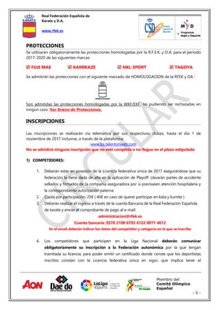 Real Federación Española de
Karate y D.A.
www.rfek.es
Miembro del
Comité Olímpico
Español
- 5 -
PROTECCIONES
Se utilizarán obligatoriamente las protecciones homologadas por la R.F.E.K. y D.A. para el periodo
2017-2020 de las siguientes marcas:
 FUJI MAE  KAMIKAZE  NKL SPORT  TAGOYA
Se admitirán las protecciones con el siguiente marcado de HOMOLOGACION de la RFEK y DA :
Son admitidas las protecciones homologadas por la WKF/EKF, no pudiendo ser rechazadas en
ningún caso. Ver Anexo de Protecciones.
INSCRIPCIONES
Las inscripciones se realizarán via telemática por sus respectivos clubes, hasta el día 1 de
noviembre de 2017 inclusive, a través de la plataforma:
www.lss.talentonweb.com
No se admitirá ninguna inscripción que no esté completa o no llegue en el plazo estipulado
1) COMPETIDORES:
1. Deberán estar en posesión de la Licencia federativa única de 2017 asegurándose que su
federación la tiene dada de alta en la aplicación de Playoff. Llevarán partes de accidente
sellados y firmados de la compañía aseguradora por si precisasen atención hospitalaria y
la correspondiente autorización paterna.
2. Cuota por participación: 25€ ( 40€ en caso de querer participar en kata y kumite )
3. Deberán realizar el ingreso a través de la cuenta Bancaria de la Real Federación Española
de karate y enviar el comprobante de pago al e-mail:
administracion@rfek.es
Cuenta bancaria: ES78 2100 6703 6122 0071 4612
En el email deberán indicar los datos del competidor y categoría en la que se inscribe
4. Los competidores que participen en la Liga Nacional deberán comunicar
obligatoriamente su inscripción a la Federación autonómica por la que tengan
tramitada su licencia, para poder emitir un certificado donde conste que los deportistas
inscritos constan con la Licencia federativa única en vigor, que implica tener el
 