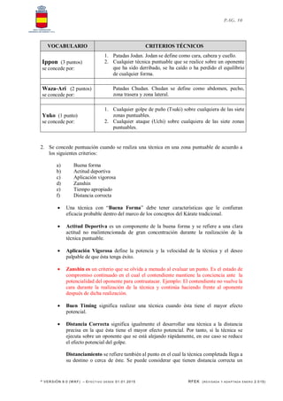 * VERSIÓN 9.0 (W KF) – EFECT IVO DESDE 01.01.2015 RFEK (REVI SADA Y ADA PTADA ENERO 2.015)
PAG. 10
VOCABULARIO CRITERIOS TÉCNICOS
Ippon (3 puntos)
se concede por:
1. Patadas Jodan. Jodan se define como cara, cabeza y cuello.
2. Cualquier técnica puntuable que se realice sobre un oponente
que ha sido derribado, se ha caído o ha perdido el equilibrio
de cualquier forma.
Waza-Ari (2 puntos)
se concede por:
Patadas Chudan. Chudan se define como abdomen, pecho,
zona trasera y zona lateral.
Yuko (1 punto)
se concede por:
1. Cualquier golpe de puño (Tsuki) sobre cualquiera de las siete
zonas puntuables.
2. Cualquier ataque (Uchi) sobre cualquiera de las siete zonas
puntuables.
2. Se concede puntuación cuando se realiza una técnica en una zona puntuable de acuerdo a
los siguientes criterios:
a) Buena forma
b) Actitud deportiva
c) Aplicación vigorosa
d) Zanshin
e) Tiempo apropiado
f) Distancia correcta
 Una técnica con “Buena Forma” debe tener características que le confieran
eficacia probable dentro del marco de los conceptos del Kárate tradicional.
 Actitud Deportiva es un componente de la buena forma y se refiere a una clara
actitud no malintencionada de gran concentración durante la realización de la
técnica puntuable.
 Aplicación Vigorosa define la potencia y la velocidad de la técnica y el deseo
palpable de que ésta tenga éxito.
 Zanshin es un criterio que se olvida a menudo al evaluar un punto. Es el estado de
compromiso continuado en el cual el contendiente mantiene la conciencia ante la
potencialidad del oponente para contraatacar. Ejemplo: El contendiente no vuelve la
cara durante la realización de la técnica y continúa haciendo frente al oponente
después de dicha realización.
 Buen Timing significa realizar una técnica cuando ésta tiene el mayor efecto
potencial.
 Distancia Correcta significa igualmente el desarrollar una técnica a la distancia
precisa en la que ésta tiene el mayor efecto potencial. Por tanto, si la técnica se
ejecuta sobre un oponente que se está alejando rápidamente, en ese caso se reduce
el efecto potencial del golpe.
Distanciamiento se refiere también al punto en el cual la técnica completada llega a
su destino o cerca de éste. Se puede considerar que tienen distancia correcta un
 