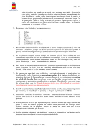 * VERSIÓN 9.0 (W KF) – EFECT IVO DESDE 01.01.2015 RFEK (REVI SADA Y ADA PTADA ENERO 2.015)
PAG. 11
golpe de puño o una patada que se queda entre un toque superficial y 5 cm de la
cara, cabeza o cuello. Sin embargo, técnicas Jodan que lleguen a una distancia de
5cm del objetivo y en los cuales el oponente no hace intento alguno de esquiva o
bloqueo, deben ser puntuados, siempre que la técnica cumpla los otros criterios. En
la competición Cadete y Júnior no se permite contacto alguno en cara, cabeza y
cuello, salvo un contacto muy ligero (skin touch) para patadas Jodan, y la distancia
para puntuar se incrementa a 10 cm.
3. Los ataques están limitados a las siguientes zonas:
a) Cabeza
b) Cara
c) Cuello
d) Abdomen
e) Pecho
f) Zona trasera (espalda)
g) Zona lateral (los costados)
4. Se considera válida una técnica eficaz realizada al mismo tiempo que se señala el final del
encuentro. Una técnica, aunque sea eficaz, realizada después de una orden de suspender o
parar el combate no será puntuada y sí podrá suponer una penalización para el infractor.
5. No se puntuará ninguna técnica, aunque sea correcta, que se realice cuando los dos
contendientes están fuera del área de competición. Sin embargo, si uno de los contendientes
realiza una técnica eficaz mientras está todavía dentro del área de competición y antes de
que el Árbitro diga “YAME”, dicha técnica será puntuada.
6. Para marcar es necesario aplicar una técnica a una zona puntuable según lo definido en el
punto 3 anterior. La técnica debe ser controlada adecuadamente con relación a la zona
atacada y debe satisfacer los 6 criterios del punto 2 anterior.
7. Por razones de seguridad, están prohibidos, y recibirán advertencia o penalización, los
derribos en los cuales el oponente es agarrado por debajo de la cintura, derribado sin ser
sujetado o derribado de forma peligrosa, o cuando el punto de giro está situado por encima
del nivel del cinturón. Las excepciones a esto son barridos convencionales, que no
requieren que el oponente sea sujetado mientras se ejecuta el barrido, tales como ashi-barai,
ko uchi gari, kani waza etc. Después de que un derribo haya sido realizado el competidor
inmediatamente intentará una técnica puntuable.
8. Cuando un contendiente es derribado reglamentariamente, resbala, cae o pierde el equilibrio
por sí mismo y es marcado por su oponente, se otorgará la puntuación de IPPON.
9. Una técnica sin validez es una técnica sin validez - independientemente de dónde y cómo se
ejecute. Una técnica a la cual le falta buena forma o no tiene suficiente potencia, no se
puntuará.
10. Podrán puntuarse técnicas que lleguen debajo del cinturón, siempre que sea por encima del
pubis. El cuello, así como la garganta, son también zonas puntuables. Sin embargo, no se
permite contacto con la garganta, aunque se pueda dar punto para una técnica
adecuadamente controlada que no toque.
11. Podrán puntuarse técnicas a los omóplatos. La parte no puntuable de los hombros es la
unión del hueso superior del brazo con omóplato y clavícula.
 