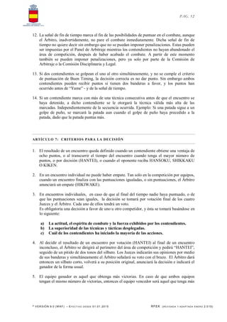 * VERSIÓN 9.0 (W KF) – EFECT IVO DESDE 01.01.2015 RFEK (REVI SADA Y ADA PTADA ENERO 2.015)
PAG. 12
12. La señal de fin de tiempo marca el fin de las posibilidades de puntuar en el combate, aunque
el Árbitro, inadvertidamente, no pare el combate inmediatamente. Dicha señal de fin de
tiempo no quiere decir sin embargo que no se puedan imponer penalizaciones. Estas pueden
ser impuestas por el Panel de Arbitraje mientras los contendientes no hayan abandonado el
área de competición, después de haber acabado el combate. A partir de este momento
también se pueden imponer penalizaciones, pero ya solo por parte de la Comisión de
Arbitraje o la Comisión Disciplinaria y Legal.
13. Si dos contendientes se golpean el uno al otro simultáneamente, y no se cumple el criterio
de puntuación de Buen Timing, la decisión correcta es no dar punto. Sin embargo ambos
contendientes pueden recibir puntos si tienen dos banderas a favor, y los puntos han
ocurrido antes de “Yame” - y de la señal de tiempo.
14. Si un contendiente marca con más de una técnica consecutiva antes de que el encuentro se
haya detenido, a dicho contendiente se le otorgará la técnica válida más alta de las
marcadas. Independientemente de la secuencia ocurrida. Ejemplo: Si una patada sigue a un
golpe de puño, se marcará la patada aun cuando el golpe de puño haya precedido a la
patada, dado que la patada puntúa más.
ARTÍCULO 7: CRITERIOS PARA LA DECISIÓN
1. El resultado de un encuentro queda definido cuando un contendiente obtiene una ventaja de
ocho puntos, o al transcurrir el tiempo del encuentro cuando tenga el mayor número de
puntos, o por decisión (HANTEI), o cuando el oponente reciba HANSOKU, SHIKKAKU
O KIKEN.
2. En un encuentro individual no puede haber empate. Tan solo en la competición por equipos,
cuando un encuentro finaliza con las puntuaciones igualadas, o sin puntuaciones, el Árbitro
anunciará un empate (HIKIWAKE).
3. En encuentros individuales, en caso de que al final del tiempo nadie haya puntuado, o de
que las puntuaciones sean iguales, la decisión se tomará por votación final de los cuatro
Jueces y el Árbitro. Cada uno de ellos tendrá un voto.
Es obligatoria una decisión a favor de uno u otro competidor, y ésta se tomará basándose en
lo siguiente:
a) La actitud, el espíritu de combate y la fuerza exhibidos por los contendientes.
b) La superioridad de las técnicas y tácticas desplegadas.
c) Cuál de los contendientes ha iniciado la mayoría de las acciones.
4. Al decidir el resultado de un encuentro por votación (HANTEI) al final de un encuentro
inconcluso, el Árbitro se dirigirá al perímetro del área de competición y pedirá “HANTEI”,
seguido de un pitido de dos tonos del silbato. Los Jueces indicarán sus opiniones por medio
de sus banderas y simultáneamente el Árbitro señalará su voto con el brazo. El Árbitro dará
entonces un silbato corto, volverá a su posición original, anunciará la decisión e indicará el
ganador de la forma usual.
5. El equipo ganador es aquel que obtenga más victorias. En caso de que ambos equipos
tengan el mismo número de victorias, entonces el equipo vencedor será aquel que tenga más
 