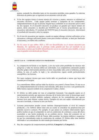 * VERSIÓN 9.0 (W KF) – EFECT IVO DESDE 01.01.2015 RFEK (REVI SADA Y ADA PTADA ENERO 2.015)
PAG. 13
puntos, sumando los obtenidos tanto en los encuentros perdidos como ganados. La máxima
diferencia de puntos que se registrará en un encuentro será de ocho.
6. Si los dos equipos tienen el mismo número de victorias y puntos, entonces se celebrará un
encuentro decisorio. Cada equipo podrá nominar a cualquiera de sus componentes,
independientemente de que la persona elegida haya combatido en un encuentro previo entre
los dos equipos. Si el encuentro decisorio no produce un ganador por mayor número de
puntos, dicho encuentro se decidirá por HANTEI por el mismo procedimiento que en
encuentros individuales. El resultado del HANTEI para el encuentro decisorio determinará
el resultado del encuentro entre los equipos.
7. En el caso de encuentros por equipos, cuando un equipo obtenga victorias suficientes en los
encuentros u obtenga suficientes puntos como para resultar vencedor, se dará por finalizado
el encuentro y no habrá más combates.
8. En los casos en que ambos AKA y AO son descalificados en el mismo encuentro por
Hansoku, los oponentes para la próxima ronda ganarán por bye (el resultado no se
anunciará), a menos que la doble descalificación sea en un encuentro para medalla, en cuyo
caso el ganador será declarado por Hantei.
ARTÍCULO 8: COMPORTAMIENTO PROHIBIDO
1. La competición de Kárate es un deporte, y por esa razón están prohibidas las técnicas más
peligrosas y todas las técnicas deben ser controladas. Los competidores entrenados pueden
absorber golpes relativamente potentes en áreas musculadas tales como el abdomen, pero la
cabeza, la cara, el cuello, la ingle y las articulaciones siguen siendo particularmente
susceptibles a las lesiones.
Por tanto cualquier técnica que cause lesión debe ser penalizada a menos que haya sido
causada por el receptor.
Los contendientes deben realizar todas las técnicas con control y buena forma. Si esto no es
así, independientemente de la técnica mal utilizada, debe darse un aviso o una penalización.
Debe tenerse especial cuidado en la competición Cadete y Júnior.
2. El Árbitro no debe perder de vista al competidor lesionado. Una pequeña espera en el
enjuiciamiento permite que aparezcan síntomas de la lesión tales como la hemorragia nasal.
La observación revelará también cualquier esfuerzo de los contendientes por agravar
lesiones leves para obtener ventaja táctica. Ejemplos de esto son soplar violentamente por
una nariz lesionada, o frotarse la cara con fuerza.
3. Lesiones preexistentes pueden causar síntomas desproporcionados al nivel de contacto
producido, y los Árbitros deben tener esto en cuenta al considerar las penalizaciones por
aparente excesivo contacto. Por ejemplo, lo que parece un contacto relativamente ligero
podría resultar en que el competidor no esté en condiciones de continuar a causa del efecto
acumulado a una lesión producida en un combate previo. Antes del comienzo de un
encuentro o un combate, el Jefe de Tatami debe examinar las tarjetas médicas y asegurarse
de que los contendientes están en condiciones de combatir. El Árbitro debe estar también
informado si un contendiente ha sido tratado previamente por lesión.
4. Hay dos categorías de comportamiento prohibido, Categoría 1 y Categoría 2.
 