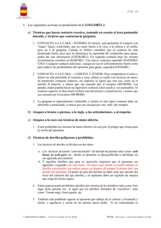 * VERSIÓN 9.0 (W KF) – EFECT IVO DESDE 01.01.2015 RFEK (REVI SADA Y ADA PTADA ENERO 2.015)
PAG. 14
5. Las siguientes acciones se penalizarán de CATEGORÍA 1:
a) Técnicas que hacen contacto excesivo, teniendo en cuenta el área puntuable
atacada, y técnicas que contactan la garganta.
1. CONTACTO A LA CARA - SENIORS: En Senior, está permitido el contacto con
“toque” ligero, controlado, que no cause lesión a la cara, a la cabeza y al cuello,
pero no a la garganta. Cuando el Árbitro considere que el contacto ha sido
demasiado fuerte, pero que no disminuye la capacidad del competidor para ganar,
podrá dar una advertencia (CHUKOKU). Un segundo contacto bajo las mismas
circunstancias resultará en KEIKOKU. Una nueva violación supondrá HANSOKU
CHUI. Cualquier contacto adicional, aunque no sea lo suficientemente fuerte como
para reducir las posibilidades del oponente para ganar, supondrá HANSOKU.
2. CONTACTO A LA CARA - CADETES Y JÚNIOR: Para competidores Cadete y
Júnior no está permitido el contacto a cara, cabeza ni cuello con técnicas de mano.
Se penalizará cualquier contacto, sin importar lo ligero que este sea, como en el
párrafo II anterior, a menos que sea causado por el receptor (MUBOBI). Las
patadas Jodan podrán hacer un ligerísimo contacto (skin touch) y ser puntuables. El
contacto superior al skin touch recibirá una advertencia o penalización, a menos que
sea causado por el receptor (MUBOBI).
3. La garganta es especialmente vulnerable, e incluso el más ligero contacto debe ser
advertido o penalizado, a menos que sea causado por una falta del receptor.
b) Ataques a brazos o piernas, a la ingle, a las articulaciones, o al empeine.
c) Ataques a la cara con técnicas de mano abierta.
1. Están prohibidas las técnicas de mano abierta a la cara por el peligro que tienen para
la visión del oponente.
d) Técnicas de derribo peligrosas o prohibidas.
1. Las técnicas de derribo se dividen en dos tipos:
a. Las técnicas de kárate “convencionales” de barrido de piernas tales como ashi
barai, ko uchi gari, etc., donde el oponente es desequilibrado o derribado sin
ser agarrado previamente.
b. Y aquellos derribos que para su ejecución requieren que el oponente sea
agarrado o sujetado con una mano. El único caso donde se puede realizar un
derribo sosteniendo con ambas manos es después de atrapar la pierna ante una
patada del oponente. El punto de giro del derribo no debe estar por encima del
nivel del cinturón del que derriba, y el oponente debe ser sujetado de manera
que caiga de forma segura.
2. Están expresamente prohibidos derribos por encima de los hombros tales como Seoi
nage, Kata guruma etc., al igual que los derribos llamados de “sacrificio”, tales
como Tomoe nage, Sumi gaeshi, etc.
3. También está prohibido agarrar al oponente por debajo de la cintura y levantarle y
tirarle, o agacharse y tirarle de las piernas hacia arriba. Si un contendiente es
 