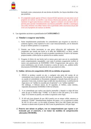 * VERSIÓN 9.0 (W KF) – EFECT IVO DESDE 01.01.2015 RFEK (REVI SADA Y ADA PTADA ENERO 2.015)
PAG. 15
lesionado como consecuencia de una técnica de derribo, los Jueces decidirán si hay
que penalizar.
4. El competidor puede agarrar el brazo o karate-GI del oponente con una mano con el
propósito de realizar un derribo o una técnica directa para puntuar, pero no puede
mantener el agarre para técnicas continuas. Agarrar o sostener con una mano sólo se
permite para ejecutar inmediatamente una técnica puntuable o derribo o amortiguar
una caída, Sostener con ambas manos solo es permitido sobre una técnica de pie del
rival con el propósito de realizar un derribo.
6. Las siguientes acciones se penalizarán de CATEGORÍA 2:
a) Simular o exagerar una lesión.
1. Serán inmediatamente penalizados los contendientes que exageren su reacción a
contactos ligeros, como sujetarse la cara o caer innecesariamente, con la intención
de que el Árbitro penalice a su oponente.
2. Simular una lesión inexistente es una grave infracción del reglamento. Al
competidor que simula una lesión se le debe dar SHIKKAKU, es decir, cuando
hechos como caer y rodar por el suelo no pueden considerarse el motivo de lesiones
proporcionadas a dicho hecho en opinión de un médico neutral.
3. Exagerar el efecto de una lesión real es menos grave pero aun así es considerado
como comportamiento inaceptable y por tanto la primera exageración recibirá al
menos una penalización de HANSOKU CHUI. Exageraciones más graves, tales
como tambalearse, caer al suelo, levantarse y caerse de nuevo, etc., podrán recibir
directamente HANSOKU dependiendo de la gravedad de la falta.
b) Salidas del área de competición (JOGAI) no debidas al oponente.
1. JOGAI se produce cuando un pie, o cualquier otra parte del cuerpo de un
contendiente toca la parte exterior del área de competición. Una excepción a esto
es cuando el contendiente es físicamente empujado o lanzado fuera del área por el
oponente. Como nota, el primer Jogai se debe dar una advertencia. La definición de
Jogai pasa a ser “salidas no causadas por el oponente” y no “salidas repetidas”.
Sin embargo, si faltasen menos de 10 segundos, el Árbitro, como mínimo,
impondrá directamente HANSOKU CHUI al infractor.
2. A un contendiente que realice una técnica puntuable y después se salga del área
antes de que el Árbitro diga “YAME” se le dará el valor del punto y no se dará
Jogai. Si el intento no puntúa, esa salida se registrará como Jogai.
3. Si AO sale justo después de que AKA puntúe con un ataque válido, entonces se
producirá “YAME” inmediatamente después del punto y no se registrará la salida
de AO. Si AO se sale, o se ha salido al puntuar AKA (con AKA dentro del área)
entonces se darán tanto el punto de AKA como la penalización a AO por Jogai.
c) Ponerse uno mismo en peligro, con un comportamiento que expone a ser
lesionado por el contrario, o no tomar las medidas de autoprotección
adecuadas (MUBOBI).
 