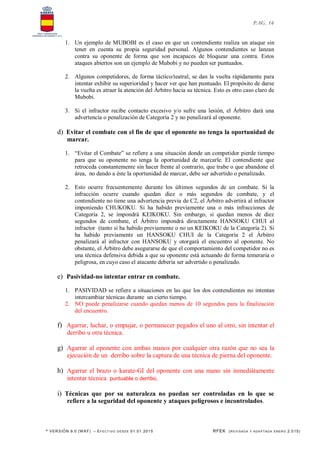 * VERSIÓN 9.0 (W KF) – EFECT IVO DESDE 01.01.2015 RFEK (REVI SADA Y ADA PTADA ENERO 2.015)
PAG. 16
1. Un ejemplo de MUBOBI es el caso en que un contendiente realiza un ataque sin
tener en cuenta su propia seguridad personal. Algunos contendientes se lanzan
contra su oponente de forma que son incapaces de bloquear una contra. Estos
ataques abiertos son un ejemplo de Mubobi y no pueden ser puntuados.
2. Algunos competidores, de forma táctico/teatral, se dan la vuelta rápidamente para
intentar exhibir su superioridad y hacer ver que han puntuado. El propósito de darse
la vuelta es atraer la atención del Árbitro hacia su técnica. Esto es otro caso claro de
Mubobi.
3. Si el infractor recibe contacto excesivo y/o sufre una lesión, el Árbitro dará una
advertencia o penalización de Categoría 2 y no penalizará al oponente.
d) Evitar el combate con el fin de que el oponente no tenga la oportunidad de
marcar.
1. “Evitar el Combate” se refiere a una situación donde un competidor pierde tiempo
para que su oponente no tenga la oportunidad de marcarle. El contendiente que
retroceda constantemente sin hacer frente al contrario, que trabe o que abandone el
área, no dando a éste la oportunidad de marcar, debe ser advertido o penalizado.
2. Esto ocurre frecuentemente durante los últimos segundos de un combate. Si la
infracción ocurre cuando quedan diez o más segundos de combate, y el
contendiente no tiene una advertencia previa de C2, el Árbitro advertirá al infractor
imponiendo CHUKOKU. Si ha habido previamente una o más infracciones de
Categoría 2, se impondrá KEIKOKU. Sin embargo, si quedan menos de diez
segundos de combate, el Árbitro impondrá directamente HANSOKU CHUI al
infractor (tanto si ha habido previamente o no un KEIKOKU de la Categoría 2). Si
ha habido previamente un HANSOKU CHUI de la Categoría 2 el Árbitro
penalizará al infractor con HANSOKU y otorgará el encuentro al oponente. No
obstante, el Árbitro debe asegurarse de que el comportamiento del competidor no es
una técnica defensiva debida a que su oponente está actuando de forma temeraria o
peligrosa, en cuyo caso el atacante debería ser advertido o penalizado.
e) Pasividad-no intentar entrar en combate.
1. PASIVIDAD se refiere a situaciones en las que los dos contendientes no intentan
intercambiar técnicas durante un cierto tiempo.
2. NO puede penalizarse cuando quedan menos de 10 segundos para la finalización
del encuentro.
f) Agarrar, luchar, o empujar, o permanecer pegados el uno al otro, sin intentar el
derribo u otra técnica.
g) Agarrar al oponente con ambas manos por cualquier otra razón que no sea la
ejecución de un derribo sobre la captura de una técnica de pierna del oponente.
h) Agarrar el brazo o karate-GI del oponente con una mano sin inmediátamente
intentar técnica puntuable o derribo,
i) Técnicas que por su naturaleza no puedan ser controladas en lo que se
refiere a la seguridad del oponente y ataques peligrosos e incontrolados.
 