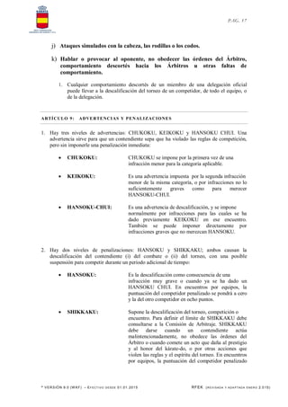* VERSIÓN 9.0 (W KF) – EFECT IVO DESDE 01.01.2015 RFEK (REVI SADA Y ADA PTADA ENERO 2.015)
PAG. 17
j) Ataques simulados con la cabeza, las rodillas o los codos.
k) Hablar o provocar al oponente, no obedecer las órdenes del Árbitro,
comportamiento descortés hacia los Árbitros u otras faltas de
comportamiento.
1. Cualquier comportamiento descortés de un miembro de una delegación oficial
puede llevar a la descalificación del torneo de un competidor, de todo el equipo, o
de la delegación.
ARTÍCULO 9: ADVERTENCIAS Y PENALIZACIONES
1. Hay tres niveles de advertencias: CHUKOKU, KEIKOKU y HANSOKU CHUI. Una
advertencia sirve para que un contendiente sepa que ha violado las reglas de competición,
pero sin imponerle una penalización inmediata:
 CHUKOKU: CHUKOKU se impone por la primera vez de una
infracción menor para la categoría aplicable.
 KEIKOKU: Es una advertencia impuesta por la segunda infracción
menor de la misma categoría, o por infracciones no lo
suficientemente graves como para merecer
HANSOKU-CHUI.
 HANSOKU-CHUI: Es una advertencia de descalificación, y se impone
normalmente por infracciones para las cuales se ha
dado previamente KEIKOKU en ese encuentro.
También se puede imponer directamente por
infracciones graves que no merezcan HANSOKU.
2. Hay dos niveles de penalizaciones: HANSOKU y SHIKKAKU; ambos causan la
descalificación del contendiente (i) del combate o (ii) del torneo, con una posible
suspensión para competir durante un periodo adicional de tiempo:
 HANSOKU: Es la descalificación como consecuencia de una
infracción muy grave o cuando ya se ha dado un
HANSOKU CHUI. En encuentros por equipos, la
puntuación del competidor penalizado se pondrá a cero
y la del otro competidor en ocho puntos.
 SHIKKAKU: Supone la descalificación del torneo, competición o
encuentro. Para definir el límite de SHIKKAKU debe
consultarse a la Comisión de Arbitraje. SHIKKAKU
debe darse cuando un contendiente actúa
malintencionadamente, no obedece las órdenes del
Árbitro o cuando comete un acto que daña al prestigio
y al honor del kárate-do, o por otras acciones que
violen las reglas y el espíritu del torneo. En encuentros
por equipos, la puntuación del competidor penalizado
 