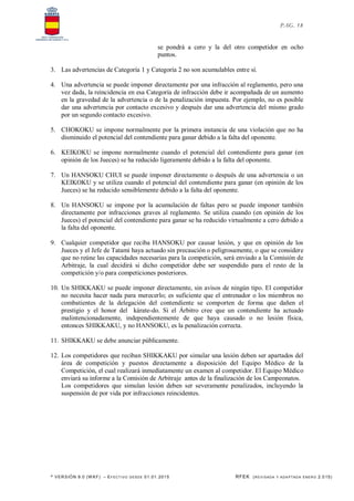 * VERSIÓN 9.0 (W KF) – EFECT IVO DESDE 01.01.2015 RFEK (REVI SADA Y ADA PTADA ENERO 2.015)
PAG. 18
se pondrá a cero y la del otro competidor en ocho
puntos.
3. Las advertencias de Categoría 1 y Categoría 2 no son acumulables entre sí.
4. Una advertencia se puede imponer directamente por una infracción al reglamento, pero una
vez dada, la reincidencia en esa Categoría de infracción debe ir acompañada de un aumento
en la gravedad de la advertencia o de la penalización impuesta. Por ejemplo, no es posible
dar una advertencia por contacto excesivo y después dar una advertencia del mismo grado
por un segundo contacto excesivo.
5. CHOKOKU se impone normalmente por la primera instancia de una violación que no ha
disminuido el potencial del contendiente para ganar debido a la falta del oponente.
6. KEIKOKU se impone normalmente cuando el potencial del contendiente para ganar (en
opinión de los Jueces) se ha reducido ligeramente debido a la falta del oponente.
7. Un HANSOKU CHUI se puede imponer directamente o después de una advertencia o un
KEIKOKU y se utiliza cuando el potencial del contendiente para ganar (en opinión de los
Jueces) se ha reducido sensiblemente debido a la falta del oponente.
8. Un HANSOKU se impone por la acumulación de faltas pero se puede imponer también
directamente por infracciones graves al reglamento. Se utiliza cuando (en opinión de los
Jueces) el potencial del contendiente para ganar se ha reducido virtualmente a cero debido a
la falta del oponente.
9. Cualquier competidor que reciba HANSOKU por causar lesión, y que en opinión de los
Jueces y el Jefe de Tatami haya actuado sin precaución o peligrosamente, o que se considere
que no reúne las capacidades necesarias para la competición, será enviado a la Comisión de
Arbitraje, la cual decidirá si dicho competidor debe ser suspendido para el resto de la
competición y/o para competiciones posteriores.
10. Un SHIKKAKU se puede imponer directamente, sin avisos de ningún tipo. El competidor
no necesita hacer nada para merecerlo; es suficiente que el entrenador o los miembros no
combatientes de la delegación del contendiente se comporten de forma que dañen el
prestigio y el honor del kárate-do. Si el Árbitro cree que un contendiente ha actuado
malintencionadamente, independientemente de que haya causado o no lesión física,
entonces SHIKKAKU, y no HANSOKU, es la penalización correcta.
11. SHIKKAKU se debe anunciar públicamente.
12. Los competidores que reciban SHIKKAKU por simular una lesión deben ser apartados del
área de competición y puestos directamente a disposición del Equipo Médico de la
Competición, el cual realizará inmediatamente un examen al competidor. El Equipo Médico
enviará su informe a la Comisión de Arbitraje antes de la finalización de los Campeonatos.
Los competidores que simulan lesión deben ser severamente penalizados, incluyendo la
suspensión de por vida por infracciones reincidentes.
 