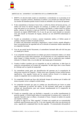 * VERSIÓN 9.0 (W KF) – EFECT IVO DESDE 01.01.2015 RFEK (REVI SADA Y ADA PTADA ENERO 2.015)
PAG. 19
ARTÍCULO 10: LESIONES Y ACCIDENTES EN LA COMPETICIÓN
1. KIKEN es la decisión dada cuando un contendiente o contendientes no se presentan al ser
llamados, no pueden continuar, abandonan el combate o son retirados por orden del Árbitro.
Las razones del abandono pueden incluir la lesión no atribuible a las acciones del oponente.
2. Si dos contendientes se lesionan el uno al otro, o sufren los efectos de lesiones previas, y el
médico del torneo les declara incapaces de continuar, el combate será otorgado a quien
tenga más puntos en ese momento. En encuentros individuales, si ambos tienen los mismos
puntos, entonces la decisión se dará por HANTEI. En encuentros por equipos el Árbitro
anunciará un empate (HIKIWAKE). En el caso de que esto ocurra durante un encuentro
extra para decidir un Encuentro de Equipo, entonces un voto (HANTEI) determinará el
resultado.
3. Cuando un contendiente se lesiona y precise tratamiento médico, el Árbitro parará el
combate y llamará al médico levantando el brazo.
El médico está únicamente autorizado a diagnosticar y tratar la lesión, estando obligado a
hacer recomendaciones de seguridad sólo en lo referente al tratamiento médico adecuado de
un competidor lesionado.
4. Caso de que pueda hacerlo físicamente, el contendiente lesionado debe salir del área para
ser tratado por el doctor.
5. A un competidor lesionado durante un combate que precise tratamiento médico se le darán
tres minutos para recibir dicho tratamiento. Si el tratamiento no se ha completado dentro de
dicho tiempo, el Árbitro decidirá si el competidor no está en condiciones para combatir
(Artículo 13, Párrafo 10d), o si se le debe dar más tiempo para el tratamiento.
6. Cuando el médico considera que un competidor no está en condiciones, se debe hacer la
anotación correspondiente en la tarjeta del competidor. Se debe dejar claro a otros Paneles
de Arbitraje cuál es el grado de incapacidad.
7. Un contendiente puede ganar por descalificación del oponente por la acumulación de
infracciones menores de Categoría 1. Puede ocurrir que el ganador no haya sufrido lesiones
significativas. Una segunda victoria por los mismos motivos llevará a la retirada, aun
cuando el competidor esté en condiciones físicas de continuar.
8. Un competidor lesionado que haya sido declarado incapaz de continuar por el médico del
torneo no puede volver a competir en dicho torneo.
9. Un competidor lesionado que gane un combate por descalificación por lesión no podrá
seguir compitiendo sin permiso del médico. Si está lesionado, podrá ganar un segundo
combate por descalificación, pero será retirado inmediatamente de la competición de
Kumite en dicho torneo.
10. Cuando un competidor caiga, sea derribado o noqueado y no recobre inmediatamente la
posición erguida, el Árbitro podrá indicar al cronometrador el comienzo de la cuenta de 10
segundos haciendo sonar su silbato y levantando el brazo. Llamará al médico de acuerdo
con el punto 3 anterior.
Al aplicar la regla de los “Diez segundos” el tiempo será contado por un cronometrador
nombrado específicamente para este fin. A los siete segundos debe sonar una advertencia de
aviso, seguida de la campanada final a los diez segundos El cronometrador sólo pondrá el
 