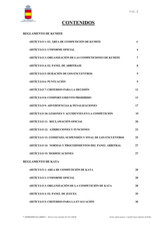 PAG. 2
* VERSIÓN 9.0 (W KF) – EFECTI VO DE SDE 01.01.2015 RFEK (REV IS ADA Y ADAPT ADA ENERO 2.015)
CONTENIDOS
REGLAMENTO DE KUMITE
ARTÍCULO 1: EL ÁREA DE COMPETICIÓN DE KUMITE 4
ARTÍCULO 2: UNIFORME OFICIAL 4
ARTÍCULO 3: ORGANIZACIÓN DE LAS COMPETICIONES DE KUMITE 7
ARTÍCULO 4: EL PANEL DE ARBITRAJE 8
ARTÍCULO 5: DURACIÓN DE LOS ENCUENTROS 9
ARTÍCULO 6: PUNTUACIÓN 9
ARTÍCULO 7: CRITERIOS PARA LA DECISIÓN 12
ARTÍCULO 8: COMPORTAMIENTO PROHIBIDO 13
ARTÍCULO 9: ADVERTENCIAS & PENALIZACIONES 17
ARTÍCULO 10: LESIONES Y ACCIDENTES EN LA COMPETICIÓN 19
ARTÍCULO 11: RECLAMACIÓN OFICIAL 20
ARTÍCULO 12: ATRIBUCIONES Y FUNCIONES 23
ARTÍCULO 13: COMIENZO, SUSPENSIÓN Y FINAL DE LOS ENCUENTROS 25
ARTÍCULO 14: NORMAS Y PROCEDIMIENTOS DEL PANEL ARBITRAL 27
ARTÍCULO 15: MODIFICACIONES 27
REGLAMENTO DE KATA
ARTÍCULO 1: AREA DE COMPETICIÓN DE KATA 28
ARTÍCULO 2: UNIFORME OFICIAL 28
ARTÍCULO 3: ORGANIZACIÓN DE LA COMPETICIÓN DE KATA 28
ARTÍCULO 4: EL PANEL DE JUECES 29
ARTÍCULO 5: CRITERIOS PARA LA EVALUACIÓN 30
 