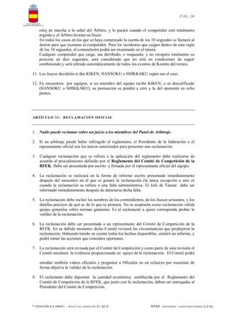 * VERSIÓN 9.0 (W KF) – EFECT IVO DESDE 01.01.2015 RFEK (REVI SADA Y ADA PTADA ENERO 2.015)
PAG. 20
reloj en marcha a la señal del Árbitro, y lo parará cuando el competidor esté totalmente
erguido y el Árbitro levante su brazo.
En todos los casos en los que se haya comenzado la cuenta de los 10 segundos se llamará al
doctor para que examine al competidor. Para los incidentes que caigan dentro de esta regla
de los 10 segundos, el contendiente podrá ser examinado en el tatami.
Cualquier competidor que caiga, sea derribado, o noqueado, y no recupere totalmente su
posición en diez segundos, será considerado que no está en condiciones de seguir
combatiendo y será retirado automáticamente de todos los eventos de Kumite del torneo.
11. Los Jueces decidirán si dan KIKEN, HANSOKU o SHIKKAKU según sea el caso.
12. En encuentros por equipos, si un miembro del equipo recibe KIKEN, o es descalificado
(HANSOKU o SHIKKAKU), su puntuación se pondrá a cero y la del oponente en ocho
puntos.
ARTÍCULO 11: RECLAMACIÓN OFICIAL
1. Nadie puede reclamar sobre un juicio a los miembros del Panel de Arbitraje.
2. Si un arbitraje puede haber infringido el reglamento, el Presidente de la federación o el
representante oficial son los únicos autorizados para presentar una reclamación.
3. Cualquier reclamación que se refiera a la aplicación del reglamento debe realizarse de
acuerdo al procedimiento definido por el Reglamento del Comité de Competición de la
RFEK. Debe ser presentada por escrito y firmada por el representante oficial del equipo.
4. La reclamación se realizará en la forma de informe escrito presentado inmediatamente
después del encuentro en el que se generó la reclamación (la única excepción a esto es
cuando la reclamación se refiere a una falta administrativa. El Jefe de Tatami debe ser
informado inmediatamente después de detectarse dicha falta.
5. La reclamación debe incluir los nombres de los contendientes, de los Jueces actuantes, y los
detalles precisos de qué es de lo que se protesta. No se aceptarán como reclamación válida
quejas generales sobre normas generales. Es al reclamante a quien corresponde probar la
validez de la reclamación.
6. La reclamación debe ser presentada a un representante del Comité de Competición de la
RFEK. En su debido momento dicho Comité revisará las circunstancias que produjeron la
reclamación. Habiendo tenido en cuenta todos los hechos disponibles, emitirá un informe, y
podrá tomar las acciones que considere oportunas.
7. La reclamación será revisada por el Comité de Competición y como parte de esta revisión el
Comité estudiará la evidencia proporcionada en apoyo de la reclamación. El Comité podrá
estudiar también videos oficiales y preguntar a Oficiales en un esfuerzo por examinar de
forma objetiva la validez de la reclamación.
8. El reclamante debe depositar la cantidad económica establecida por el Reglamento del
Comité de Competición de la RFEK, que junto con la reclamación, deben ser entregadas al
Presidente del Comité de Competición.
 