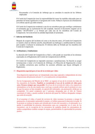 * VERSIÓN 9.0 (W KF) – EFECT IVO DESDE 01.01.2015 RFEK (REVI SADA Y ADA PTADA ENERO 2.015)
PAG. 22
- Recomendar a la Comisión de Arbitraje que se considere la sanción de los Árbitros
implicados
El Comité de Competición tiene la responsabilidad de tomar las medidas adecuadas para no
perturbar de forma significativa el programa del evento. Rehacer el proceso de eliminatorias
es la última opción que debe tomarse.
El Comité de Competición nombrará a uno de sus miembros para que notifique verbalmente
al reclamante que su reclamación ha sido aceptada, marcará el documento original con la
palabra “ACEPTADA” y se firmará por cada uno de los miembros del Comité de
Competición. Se le devolverá la cantidad depositada al reclamante.
17. Informe del Incidente
Después de ocuparse del incidente tal como se ha descrito antes, el Comité de Competición
se reunirá y hará un informe sencillo, describiendo sus hallazgos y estableciendo las razones
para aceptar o rechazar la reclamación. El informe debe ser firmado por los miembros del
Comité de Competición.
18. Atribuciones y Limitaciones
La decisión del Comité de Competición es final, y sólo puede ser recurrida en los términos
expresados en el Reglamento del Comité de Competición de la RFEK.
El Comité de Competición no impondrá sanciones o penalizaciones. Su función es juzgar
reclamaciones e instar a la Comisión de Arbitraje y la Dirección de Organización a tomar
las medidas correctoras para rectificar las acciones arbitrales que hayan infringido el
Reglamento.
19 . Disposición especial para el uso de la revisión por video
Esta disposición especial para ser interpretada como algo separado e independiente de otras
disposiciones del presente artículo 11, y la explicación correspondiente.
En los Campeonatos del Mundo de la WKF, se requiere el uso de la revisión de vídeo de
los encuentros de Kumite. También se recomienda el uso de la revisión de vídeo para
otros Torneos siempre que sea posible. En el uso de la revisión de video a los respectivos
entrenadores se les da una tarjeta roja o azul que se puede utilizar para la protesta en caso
de que los jueces no han otorgado, en opinión del entrenador, una puntuación válida por su
competidor. Un panel compuesto por 2 personas designadas por el Jefe de Tatami
examinará el video, y puede cambiar la decisión del panel de Árbitros designados siempre
que estén de acuerdo.
Si al examinar el vídeo, el panel de revision de video reconoce la protesta y otorgar la
puntuación, el entrenador mantendrá la tarjeta y el árbitro anunciará la decisión revisada. Si
la protesta se rechaza la tarjeta será retirada por el resto del encuentro y el entrenador va a
perder la posibilidad de protestar directamente para ese competidor en el resto de los
encuentros, con la excepción de los encuentros de medallas donde los entrenadores de
ambos competidores tendrán siempre la tarjeta, permitiéndoles la oportunidad de protestar
puntos.
 