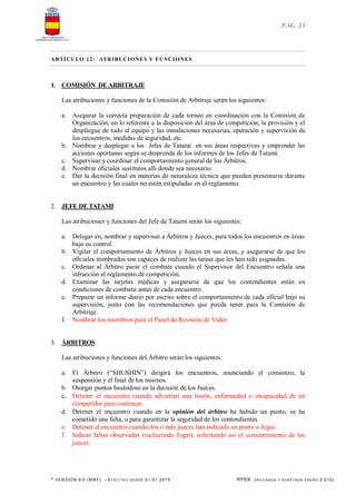 * VERSIÓN 9.0 (W KF) – EFECT IVO DESDE 01.01.2015 RFEK (REVI SADA Y ADA PTADA ENERO 2.015)
PAG. 23
ARTÍCULO 12: ATRIBUCIONES Y FUNCIONES
1. COMISIÓN DE ARBITRAJE
Las atribuciones y funciones de la Comisión de Arbitraje serán los siguientes:
a. Asegurar la correcta preparación de cada torneo en coordinación con la Comisión de
Organización, en lo referente a la disposición del área de competición, la provisión y el
despliegue de todo el equipo y las instalaciones necesarias, operación y supervisión de
los encuentros, medidas de seguridad, etc.
b. Nombrar y desplegar a los Jefes de Tatami en sus áreas respectivas y emprender las
acciones oportunas según se desprenda de los informes de los Jefes de Tatami.
c. Supervisar y coordinar el comportamiento general de los Árbitros.
d. Nombrar oficiales sustitutos allí donde sea necesario.
e. Dar la decisión final en materias de naturaleza técnica que puedan presentarse durante
un encuentro y las cuales no estén estipuladas en el reglamento.
2. JEFE DE TATAMI
Las atribuciones y funciones del Jefe de Tatami serán los siguientes:
a. Delegar en, nombrar y supervisar a Árbitros y Jueces, para todos los encuentros en áreas
bajo su control.
b. Vigilar el comportamiento de Árbitros y Jueces en sus áreas, y asegurarse de que los
oficiales nombrados son capaces de realizar las tareas que les han sido asignadas.
c. Ordenar al Árbitro parar el combate cuando el Supervisor del Encuentro señala una
infracción al reglamento de competición.
d. Examinar las tarjetas médicas y asegurarse de que los contendientes están en
condiciones de combatir antes de cada encuentro.
e. Preparar un informe diario por escrito sobre el comportamiento de cada oficial bajo su
supervisión, junto con las recomendaciones que pueda tener para la Comisión de
Arbitraje.
f. Nombrar los miembros para el Panel de Revisión de Video
3. ÁRBITROS
Las atribuciones y funciones del Árbitro serán los siguientes:
a. El Árbitro (“SHUSHIN”) dirigirá los encuentros, anunciando el comienzo, la
suspensión y el final de los mismos.
b. Otorgar puntos basándose en la decisión de los Jueces.
c. Detener el encuentro cuando adviertan una lesión, enfermedad o incapacidad de un
competidor para continuar.
d. Detener el encuentro cuando en la opinión del árbitro ha habido un punto, se ha
cometido una falta, o para garantizar la seguridad de los contendientes.
e. Detener el encuentro cuando dos o más jueces han indicado un punto o Jogai.
f. Indicar faltas observadas (incluyendo Jogai), solicitando así el consentimiento de los
jueces.
 