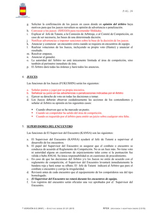 * VERSIÓN 9.0 (W KF) – EFECT IVO DESDE 01.01.2015 RFEK (REVI SADA Y ADA PTADA ENERO 2.015)
PAG. 24
g. Solicitar la confirmación de los jueces en casos donde en opinión del árbitro haya
motivos para que los jueces reevalúen su opinión de advertencia o penalización.
h. Convocar a los jueces (SHUGO) para recomendar Shikkaku.
i. Explicar al Jefe de Tatami, a la Comisión de Arbitraje, o al Comité de Competición, en
caso de ser necesario, las bases de una determinada decisión.
j. Notificar advertencias e imponer sanciones sobre la base de la decisión de los jueces.
k. Anunciar y comenzar un encuentro extra cuando se requiera en encuentros de equipo.
l. Realizar votaciones de los Jueces, incluyendo su propio voto (Hantei) y anunciar el
resultado.
m. Resolver empates.
n. Anunciar al ganador.
o. La autoridad del Árbitro no está únicamente limitada al área de competición, sino
también al perímetro inmediato de ésta.
p. El Árbitro dará todas las órdenes y hará todos los anuncios.
4. JUECES
Las funciones de los Jueces (FUKUSHIN) serán los siguientes:
a. Señalar puntos y jogai por su propia iniciativa.
b. Señalizar su juicio en las advertencias o penalizaciones indicadas por el Arbitro
c. Ejercer su derecho de voto en todas las decisiones a tomar.
d. Los Jueces deberán observar cuidadosamente las acciones de los contendientes y
señalar al Árbitro su opinión en los siguientes casos:
 Cuando observen que se ha marcado un punto.
 Cuando un competidor ha salido del área de competición.
 Cuando es requerido por el árbitro para emitir un juicio sobre cualquier otra falta.
5. SUPERVISORES DELENCUENTRO
Las funciones de El Supervisor del Encuentro (KANSA) son las siguientes:
a. El Supervisor del Encuentro (KANSA) ayudará al Jefe de Tatami a supervisar el
desarrollo de los encuentros.
b. El papel del Supervisor del Encuentro es asegurar que el combate o encuentro se
conduzca de acuerdo al Reglamento de Competición. No es un Juez más. No tiene voto
ni autoridad alguna en cuestiones de enjuiciamiento tales como si la puntuación fue
válida o hubo JOGAI. Su única responsabilidad es en cuestiones de procedimiento.
c. En caso de que las decisiones del Árbitro y/o los Jueces no estén de acuerdo con el
reglamento de competición, el Supervisor del Encuentro levantará inmediatamente la
bandera roja y hará sonar su silbato. El Jefe de Tatami indicará al Árbitro que pare el
combate o encuentro y corrija la irregularidad.
d. Revisará antes de cada encuentro que el equipamiento de los competidores sea del tipo
homologado.
e. El Supervisor del Encuentro no rotará durante los encuentros de equipo.
f. Los registros del encuentro serán oficiales una vez aprobados por el Supervisor del
Encuentro.
 