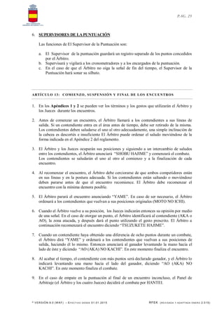 * VERSIÓN 9.0 (W KF) – EFECT IVO DESDE 01.01.2015 RFEK (REVI SADA Y ADA PTADA ENERO 2.015)
PAG. 25
6. SUPERVISORES DE LAPUNTUACIÓN
Las funciones de El Supervisor de la Puntuación son:
a. El Supervisor de la puntuación guardará un registro separado de los puntos concedidos
por el Árbitro.
b. Supervisará y vigilará a los cronometradores y a los encargados de la puntuación.
c. En el caso de que el Árbitro no oiga la señal de fin del tiempo, el Supervisor de la
Puntuación hará sonar su silbato.
ARTÍCULO 13: COMIENZO, SUSPENSIÓN Y FINAL DE LOS ENCUENTROS
1. En los Apéndices 1 y 2 se pueden ver los términos y los gestos que utilizarán el Árbitro y
los Jueces durante los encuentros.
2. Antes de comenzar un encuentro, el Árbitro llamará a los contendientes a sus líneas de
salida. Si un contendiente entra en el área antes de tiempo, debe ser retirado de la misma.
Los contendientes deben saludarse el uno al otro adecuadamente, una simple inclinación de
la cabeza es descortés e insuficiente El Árbitro puede ordenar el saludo moviéndose de la
forma indicada en el Apéndice 2 del reglamento.
3. El Árbitro y los Jueces ocuparán sus posiciones y siguiendo a un intercambio de saludos
entre los contendientes, el Árbitro anunciará “SHOBU HAJIME” y comenzará el combate.
Los contendientes se saludarán el uno al otro al comienzo y a la finalización de cada
encuentro.
4. Al recomenzar el encuentro, el Árbitro debe cerciorarse de que ambos competidores están
en sus líneas y en la postura adecuada. Si los contendientes están saltando o moviéndose
deben pararse antes de que el encuentro recomience. El Árbitro debe recomenzar el
encuentro con la mínima demora posible.
5. El Árbitro parará el encuentro anunciando “YAME”. En caso de ser necesario, el Árbitro
ordenará a los contendientes que vuelvan a sus posiciones originales (MOTO NO ICHI).
6. Cuando el Árbitro vuelve a su posición, los Jueces indicarán entonces su opinión por medio
de una señal. En el caso de otorgar un punto, el Árbitro identificará al contendiente (AKA o
AO), la zona atacada, y después dará el punto utilizando el gesto prescrito. El Árbitro a
continuación recomenzará el encuentro diciendo “TSUZUKETE HAJIME”.
7. Cuando un contendiente haya obtenido una diferencia de ocho puntos durante un combate,
el Árbitro dirá “YAME” y ordenará a los contendientes que vuelvan a sus posiciones de
salida, haciendo él lo mismo. Entonces anunciará al ganador levantando la mano hacia el
lado de éste y diciendo “AO (AKA) NO KACHI”. En este momento finaliza el encuentro.
8. Al acabar el tiempo, el contendiente con más puntos será declarado ganador, y el Árbitro lo
indicará levantando una mano hacia el lado del ganador, diciendo “AO (AKA) NO
KACHI”. En este momento finaliza el combate.
9. En el caso de empate en la puntuación al final de un encuentro inconcluso, el Panel de
Arbitraje (el Árbitro y los cuatro Jueces) decidirá el combate por HANTEI.
 