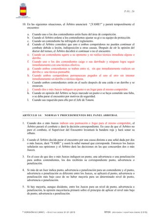 * VERSIÓN 9.0 (W KF) – EFECT IVO DESDE 01.01.2015 RFEK (REVI SADA Y ADA PTADA ENERO 2.015)
PAG. 26
10. En las siguientes situaciones, el Árbitro anunciará “¡YAME!” y parará temporalmente el
encuentro:
a. Cuando uno o los dos contendientes estén fuera del área de competición.
b. Cuando el Árbitro ordene a los contendientes ajustar su gi o su equipo de protección.
c. Cuando un contendiente ha infringido el reglamento.
d. Cuando el Árbitro considere que uno o ambos competidores no pueden continuar el
combate debido a lesión, indisposición u otras causas. Después de oír la opinión del
doctor del torneo, el Árbitro decidirá si continuar o no el encuentro.
e. Cuando un contendiente agarre a su oponente y no realice técnica inmediata alguna o
derribo.
f. Cuando uno o los dos contendientes caiga o sea derribado y ninguno logra seguir
inmediatamente con una técnica efectiva.
g. Cuando ambos contendientes se traben entre si, sin que inmediatamente realicen un
derribo o una técnica puntuable.
h. Cuando ambos competidores permanezcan pegados el uno al otro sin intentar
inmediatamente un derribo o técnica alguna.
i. Cuando ambos contendientes estén en el suelo después de una caída o un derribo y se
enzarcen.
j. Cuando dos o más Jueces indiquen un punto o un Jogai para el mismo competidor.
k. Cuando en opinión del Árbitro se haya marcado un punto o se haya cometido una falta,
o se deba parar el encuentro por motivos de seguridad.
l. Cuando sea requerido para ello por el Jefe de Tatami.
ARTÍCULO 14: NORMAS Y PROCEDIMIENTOS DEL PANEL ARBITRAL
1. Cuando dos o más Jueces indican una puntuación o Jogai para el mismo competidor, el
Árbitro parará el combate y dará la decisión correspondiente. En caso de que el Árbitro no
pare el combate, el Supervisor del Encuentro levantará la bandera roja y hará sonar su
silbato.
2. Cuando el Árbitro decida parar el encuentro por una causa distinta a una señal dada por dos
o más Jueces, dará “YAME” y usará la señal manual que corresponda. Entonces los Jueces
señalarán sus opiniones y el Árbitro dará las decisiones en las que concuerden dos o más
Jueces.
3. En el caso de que dos o más Jueces indiquen un punto, una advertencia o una penalización
para ambos contendientes, los dos recibirán su correspondiente punto, advertencia o
penalización.
4. Si más de un Juez indica punto, advertencia o penalización para un contendiente y el punto,
advertencia o penalización es diferente entre los Jueces, se aplicará el punto, advertencia o
penalización más bajo caso de no haber mayoría para un determinado nivel de punto,
advertencia o penalización.
5. Si hay mayoría, aunque disidente, entre los Jueces para un nivel de punto, advertencia o
penalización, la opinión mayoritaria primará sobre el principio de aplicar el nivel más bajo
de punto, advertencia o penalización.
 