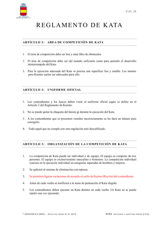 * VERSIÓN 9.0 (W KF) – EFECT IVO DESDE 01.01.2015 RFEK (REVI SADA Y ADA PTADA ENERO 2.015)
PAG. 28
REGLAMENTO DE KATA
ARTÍCULO 1: AREA DE COMPETICIÓN DE KATA
1. El área de competición debe ser lisa y estar libre de obstáculos
2. El área de competición debe ser del tamaño suficiente como para permitir el desarrollo
ininterrumpido del Kata.
3. Para la ejecución adecuada del Kata se precisa una superficie lisa y estable. Los tatamis
para Kumite suelen ser adecuados para ello.
ARTÍCULO 2: UNIFORME OFICIAL
1. Los contendientes y los Jueces deben vestir el uniforme oficial según se define en el
Artículo 2 del Reglamento de Kumite.
2. No se puede quitar la chaqueta del kárate-gi durante la ejecución del Kata.
3. A los contendientes que se presenten vestidos incorrectamente se les dará un minuto para
corregirlo.
4. Todo aquel que no cumpla con esta regulación será descalificado.
ARTÍCULO 3: ORGANIZACIÓN DE LA COMPETICIÓN DE KATA
1. La competición de Kata puede ser individual o de equipo. El equipo se compone de tres
personas. El equipo es exclusivamente masculino o femenino. La competición individual
consiste en la ejecución individual en categorías separadas de hombres y mujeres.
2. Se aplicará el sistema de eliminación con repesca.
3. Se permiten ligeras variaciones de acuerdo al estilo de Karate (Ryu-ha) del contendiente.
4. Antes de cada vuelta se notificará a la mesa de puntuación el Kata elegido.
5. Los contendientes deben ejecutar un Kata distinto en cada vuelta. Un Kata no se puede
repetir una vez ejecutado.
 