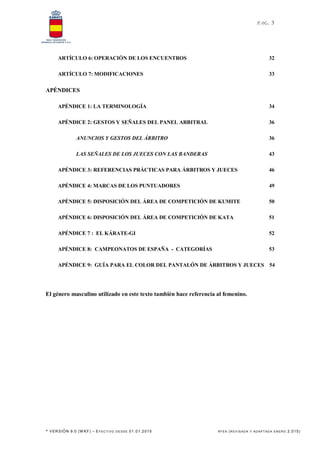 PAG. 3
* VERSIÓN 9.0 (W KF) – EFECTI VO DE SDE 01.01.2015 RFEK (REV IS ADA Y ADAPT ADA ENERO 2.015)
ARTÍCULO 6: OPERACIÓN DE LOS ENCUENTROS 32
ARTÍCULO 7: MODIFICACIONES 33
APÉNDICES
APÉNDICE 1: LA TERMINOLOGÍA 34
APÉNDICE 2: GESTOS Y SEÑALES DEL PANEL ARBITRAL 36
ANUNCIOS Y GESTOS DEL ÁRBITRO 36
LAS SEÑALES DE LOS JUECES CON LAS BANDERAS 43
APÉNDICE 3: REFERENCIAS PRÁCTICAS PARA ÁRBITROS Y JUECES 46
APÉNDICE 4: MARCAS DE LOS PUNTUADORES 49
APÉNDICE 5: DISPOSICIÓN DEL ÁREA DE COMPETICIÓN DE KUMITE 50
APÉNDICE 6: DISPOSICIÓN DEL ÁREA DE COMPETICIÓN DE KATA 51
APÉNDICE 7 : EL KÁRATE-GI 52
APÉNDICE 8: CAMPEONATOS DE ESPAÑA - CATEGORÍAS 53
APÉNDICE 9: GUÍA PARA EL COLOR DEL PANTALÓN DE ÁRBITROS Y JUECES 54
El género masculino utilizado en este texto también hace referencia al femenino.
 