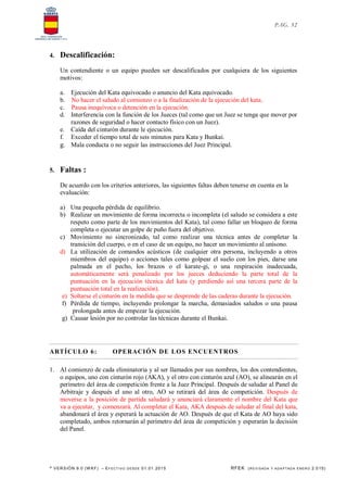* VERSIÓN 9.0 (W KF) – EFECT IVO DESDE 01.01.2015 RFEK (REVI SADA Y ADA PTADA ENERO 2.015)
PAG. 32
4. Descalificación:
Un contendiente o un equipo pueden ser descalificados por cualquiera de los siguientes
motivos:
a. Ejecución del Kata equivocado o anuncio del Kata equivocado.
b. No hacer el saludo al comienzo o a la finalización de la ejecución del kata.
c. Pausa inequívoca o detención en la ejecución.
d. Interferencia con la función de los Jueces (tal como que un Juez se tenga que mover por
razones de seguridad o hacer contacto físico con un Juez).
e. Caída del cinturón durante le ejecución.
f. Exceder el tiempo total de seis minutos para Kata y Bunkai.
g. Mala conducta o no seguir las instrucciones del Juez Principal.
5. Faltas :
De acuerdo con los criterios anteriores, las siguientes faltas deben tenerse en cuenta en la
evaluación:
a) Una pequeña pérdida de equilibrio.
b) Realizar un movimiento de forma incorrecta o incompleta (el saludo se considera a este
respeto como parte de los movimientos del Kata), tal como fallar un bloqueo de forma
completa o ejecutar un golpe de puño fuera del objetivo.
c) Movimiento no sincronizado, tal como realizar una técnica antes de completar la
transición del cuerpo, o en el caso de un equipo, no hacer un movimiento al unísono.
d) La utilización de comandos acústicos (de cualquier otra persona, incluyendo a otros
miembros del equipo) o acciones tales como golpear el suelo con los pies, darse una
palmada en el pecho, los brazos o el karate-gi, o una respiración inadecuada,
automáticamente será penalizado por los jueces deduciendo la parte total de la
puntuación en la ejecución técnica del kata (y perdiendo así una tercera parte de la
puntuación total en la realización).
e) Soltarse el cinturón en la medida que se desprende de las caderas durante la ejecución.
f) Pérdida de tiempo, incluyendo prolongar la marcha, demasiados saludos o una pausa
prolongada antes de empezar la ejecución.
g) Causar lesión por no controlar las técnicas durante el Bunkai.
ARTÍCULO 6: OPERACIÓN DE LOS ENCUENTROS
1. Al comienzo de cada eliminatoria y al ser llamados por sus nombres, los dos contendientes,
o equipos, uno con cinturón rojo (AKA), y el otro con cinturón azul (AO), se alinearán en el
perímetro del área de competición frente a la Juez Principal. Después de saludar al Panel de
Arbitraje y después el uno al otro, AO se retirará del área de competición. Después de
moverse a la posición de partida saludará y anunciará claramente el nombre del Kata que
va a ejecutar, y comenzará. Al completar el Kata, AKA después de saludar al final del kata,
abandonará el área y esperará la actuación de AO. Después de que el Kata de AO haya sido
completado, ambos retornarán al perímetro del área de competición y esperarán la decisión
del Panel.
 