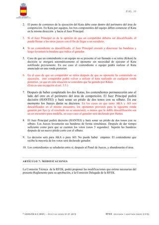 * VERSIÓN 9.0 (W KF) – EFECT IVO DESDE 01.01.2015 RFEK (REVI SADA Y ADA PTADA ENERO 2.015)
PAG. 33
2. El punto de comienzo de la ejecución del Kata debe estar dentro del perímetro del área de
competición. En Kata por equipos, los tres componentes del equipo deben comenzar el Kata
en la misma dirección y hacia el Juez Principal.
3. Si el Juez Principal es de la opinión de que un competidor debería ser descalificado, él
puede llamar a los otros jueces con el fin de llegar a un veredicto.
4. Si un contendiente es descalificado, el Juez Principal cruzará y descruzar las banderas y
luego levantará la bandera que indica el ganador.
5. Caso de que un contendiente o un equipo no se presente al ser llamado o se retire (Kiken) la
decisión se otorgará automáticamente al oponente sin necesidad de ejecutar el Kata
notificado previamente. En ese caso el contendiente o equipo podrá realizar el Kata
anunciado en una ronda posterior.
6. En el caso de que un competidor se retira después de que su oponente ha comenzado su
ejecución, este competidor podrá volver a utilizar el kata realizado en cualquier ronda
posterior, ya que en esta situación se considera que ha ganado por Kiken.
(Esta es una excepción al art. 3.5.)
7. Después de haber completado los dos Katas, los contendientes permanecerán uno al
lado del otro en el perímetro del área de competición. El Juez Principal pedirá
decisión (HANTEI) y hará sonar un pitido de dos tonos con su silbato. En ese
momento los Jueces darán su decision. En los casos en que tanto AKA y AO son
descalificados en el mismo encuentro, los oponentes previstos para la siguiente ronda
ganarán por bye (y el resultado no se anunciará), a menos que la doble descalificación sea
en un encuentro para medalla, en cuyo caso el ganador será declarado por Hantei.
8. El Juez Principal pedirá decisión (HANTEI) y hará sonar un pitido de dos tonos con su
silbato. Los Jueces levantarán sus banderas de forma simultánea. Después de dar tiempo
suficiente como para que se cuenten los votos (unos 5 segundos) bajarán las banderas
después de un nuevo pitido corto con el silbato.
9. La decisión será para AKA o para AO. No puede haber empates. El contendiente que
reciba la mayoría de los votos será declarado ganador.
10. Los contendientes se saludarán entre sí, después al Panel de Jueces, y abandonarán el área.
ARTÍCULO 7: MODIFICACIONES
La Comisión Técnica de la RFEK, podrá proponer las modificaciones que estime necesarias del
presente Reglamento para su aprobación, a la Comisión Delegada de la RFEK.
 