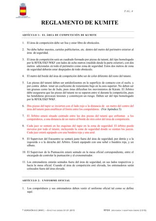 * VERSIÓN 9.0 (W KF) – EFECT IVO DESDE 01.01.2015 RFEK (REVI SADA Y ADA PTADA ENERO 2.015)
PAG. 4
REGLAMENTO DE KUMITE
ARTÍCULO 1: EL ÁREA DE COMPETICIÓN DE KUMITE
1. El área de competición debe ser lisa y estar libre de obstáculos.
2. No debe haber muretes, carteles publicitarios, etc. dentro del metro del perímetro exterior al
área de seguridad.
3. El área de competición será un cuadrado formado por piezas de tatami, del tipo homologado
por la RFEK/EKF/WKF con lados de ocho metros (medido desde la parte exterior), con dos
metros adicionales en todo el perímetro como zona de seguridad. Estos dos metros de zona
de seguridad deberán estar despejados de todo obstáculo.
4. El metro del borde del área de competición debe ser de color diferente del resto del tatami.
5. Las piezas del tatami deben ser antideslizantes en la superficie de contacto con el suelo, y
por contra deben tener un coeficiente de rozamiento bajo en la cara superior. No deben ser
tan gruesas como las de Judo, pues éstas dificultan los movimientos de Kárate. El Árbitro
debe asegurarse que las piezas del tatami no se separen entre sí durante la competición, pues
las hendiduras provocan lesiones y constituyen un riesgo. Deben ser del tipo homologado
por la RFEK/EKF/WKF.
6. Dos piezas del tapiz se invierten con el lado rojo a la distancia de un metro del centro del
área del tatami para establecer el límite entre los competidores. (Ver Apéndice 5)
7. El Árbitro estará situado centrado entre las dos piezas del tatami que enfrentan a los
competidores, a una distancia de un metro al borde de otro color del área de competición.
8. Cada juez se sentará en las esquinas del tapiz en la zona de seguridad. El árbitro puede
moverse por todo el tatami, incluyendo la zona de seguridad donde se sientan los jueces.
Cada juez estará equipado con una bandera roja y una azul.
9. El Supervisor del Encuentro se sentará justo fuera del área de seguridad, por detrás y a la
izquierda o a la derecha del Árbitro. Estará equipado con una señal o bandera roja, y un
silbato.
10. El Supervisor de la Puntuación estará sentado en la mesa oficial correspondiente, entre el
encargado de controlar la puntuación y el cronometrador.
11. Los entrenadores estarán sentados fuera del área de seguridad, en sus lados respectivos y
hacia la mesa oficial. Cuando el área de competición esté elevada, los entrenadores serán
colocados fuera del área elevada.
ARTÍCULO 2: UNIFORME OFICIAL
1. Los competidores y sus entrenadores deben vestir el uniforme oficial tal como se define
aquí.
 