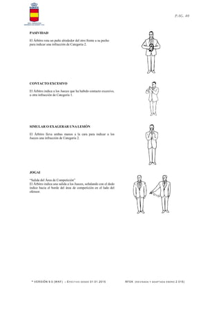 * VERSIÓN 9.0 (W KF) – EFECT IVO DESDE 01.01.2015 RFEK (RE VIS ADA Y ADAPT ADA ENERO 2.015)
PAG. 40
PASIVIDAD
El Árbitro rota un puño alrededor del otro frente a su pecho
para indicar una infracción de Categoría 2.
CONTACTO EXCESIVO
El Árbitro indica a los Jueces que ha habido contacto excesivo,
u otra infracción de Categoría 1.
SIMULAR O EXAGERAR UNA LESIÓN
El Árbitro lleva ambas manos a la cara para indicar a los
Jueces una infracción de Categoría 2.
JOGAI
“Salida del Área de Competición”
El Árbitro indica una salida a los Jueces, señalando con el dedo
índice hacia el borde del área de competición en el lado del
ofensor.
 