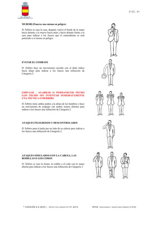 * VERSIÓN 9.0 (W KF) – EFECT IVO DESDE 01.01.2015 RFEK (RE VIS ADA Y ADAPT ADA ENERO 2.015)
PAG. 41
MUBOBI (Ponerse uno mismo en peligro)
El Árbitro se toca la cara, después vuelve el borde de la mano
hacia delante y la mueve hacia atrás y hacia delante frente a la
cara para indicar a los Jueces que el contendiente se está
poniendo a sí mismo en peligro.
EVITAR EL COMBATE
El Árbitro hace un movimiento circular con el dedo índice
hacia abajo para indicar a los Jueces una infracción de
Categoría 2.
EMPUJAR , AGARRAR O PERMANECER PECHO
CON PECHO SIN INTENTAR INMEDIATAMENTE
UNA TÉCNICA O DERRIBO
El Árbitro tiene ambos puños a la altura de los hombros o hace
un movimiento de empujar con ambas manos abiertas para
indicar a los Jueces una infracción de Categoría 2.
ATAQUES PELIGROSOS Y DESCONTROLADOS
El Árbitro pasa el puño por un lado de su cabeza para indicar a
los Jueces una infracción de Categoría 2.
ATAQUES SIMULADOS CON LA CABEZA, LAS
RODILLAS O LOS CODOS
El Árbitro se toca la frente, la rodilla o el codo con la mano
abierta para indicar a los Jueces una infracción de Categoría 2.
 