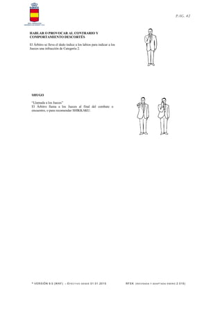 * VERSIÓN 9.0 (W KF) – EFECT IVO DESDE 01.01.2015 RFEK (RE VIS ADA Y ADAPT ADA ENERO 2.015)
PAG. 42
HABLAR O PROVOCAR AL CONTRARIO Y
COMPORTAMIENTO DESCORTÉS
El Árbitro se lleva el dedo índice a los labios para indicar a los
Jueces una infracción de Categoría 2.
SHUGO
“Llamada a los Jueces”
El Árbitro llama a los Jueces al final del combate o
encuentro, o para recomendar SHIKKAKU.
 