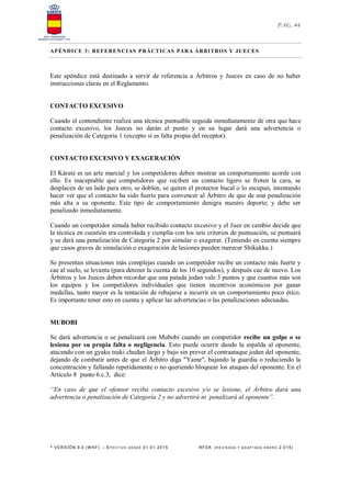 * VERSIÓN 9.0 (W KF) – EFECT IVO DESDE 01.01.2015 RFEK (RE VIS ADA Y ADAPT ADA ENERO 2.015)
PAG. 46
APÉNDICE 3: REFERENCIAS PRÁCTICAS PARA ÁRBITROS Y JUECES
Este apéndice está destinado a servir de referencia a Árbitros y Jueces en caso de no haber
instrucciones claras en el Reglamento.
CONTACTO EXCESIVO
Cuando el contendiente realiza una técnica puntuable seguida inmediatamente de otra que hace
contacto excesivo, los Jueces no darán el punto y en su lugar dará una advertencia o
penalización de Categoría 1 (excepto si es falta propia del receptor).
CONTACTO EXCESIVO Y EXAGERACIÓN
El Kárate es un arte marcial y los competidores deben mostrar un comportamiento acorde con
ello. Es inaceptable que competidores que reciben un contacto ligero se froten la cara, se
desplacen de un lado para otro, se doblen, se quiten el protector bucal o lo escupan, intentando
hacer ver que el contacto ha sido fuerte para convencer al Árbitro de que de una penalización
más alta a su oponente. Este tipo de comportamiento denigra nuestro deporte; y debe ser
penalizado inmediatamente.
Cuando un competidor simula haber recibido contacto excesivo y el Juez en cambio decide que
la técnica en cuestión era controlada y cumplía con los seis criterios de puntuación, se puntuará
y se dará una penalización de Categoría 2 por simular o exagerar. (Teniendo en cuenta siempre
que casos graves de simulación o exageración de lesiones pueden merecer Shikakku.)
Se presentan situaciones más complejas cuando un competidor recibe un contacto más fuerte y
cae al suelo, se levanta (para detener la cuenta de los 10 segundos), y después cae de nuevo. Los
Árbitros y los Jueces deben recordar que una patada jodan vale 3 puntos y que cuantos más son
los equipos y los competidores individuales que tienen incentivos económicos por ganar
medallas, tanto mayor es la tentación de rebajarse a incurrir en un comportamiento poco ético.
Es importante tener esto en cuenta y aplicar las advertencias o las penalizaciones adecuadas.
MUBOBI
Se dará advertencia o se penalizará con Mubobi cuando un competidor recibe un golpe o se
lesiona por su propia falta o negligencia. Esto puede ocurrir dando la espalda al oponente,
atacando con un gyaku tsuki chudan largo y bajo sin prever el contraataque jodan del oponente,
dejando de combatir antes de que el Árbitro diga "Yame", bajando la guardia o reduciendo la
concentración y fallando repetidamente o no queriendo bloquear los ataques del oponente. En el
Artículo 8 punto 6.c.3, dice:
“En caso de que el ofensor reciba contacto excesivo y/o se lesione, el Árbitro dará una
advertencia o penalización de Categoría 2 y no advertirá ni penalizará al oponente”.
 