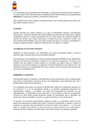 * VERSIÓN 9.0 (W KF) – EFECT IVO DESDE 01.01.2015 RFEK (RE VIS ADA Y ADAPT ADA ENERO 2.015)
PAG. 47
Un contendiente que sea golpeado por falta propia y exagere las consecuencias para confundir a
los Jueces podrá recibir una advertencia o penalización por Mubobi además de una penalización
adicional por exageración al haberse cometido dos infracciones.
Debe señalarse que no hay ninguna circunstancia bajo la cual se pueda puntuar una técnica que
haya hecho contacto excesivo.
ZANSHIN
Zanshin describe una actitud continua en la que el contendiente mantiene concentración,
observación y conciencia absolutas de la potencialidad del oponente para contraatacar. Algunos
competidores girarán su cuerpo parcialmente hacia el lado opuesto del oponente después de
realizar una técnica, pero siguen observando y estando listos para continuar la acción. Los
Jueces deben poder distinguir entre este estado continuo de alerta y en el que el contendiente se
ha girado, bajado la guardia y perdido la concentración y ha dejado el combate.
AGARRAR UNA PATADA CHUDAN
¿Deberían los Jueces puntuar a un contendiente que realice una patada Chudan y al que el
oponente agarre la pierna antes de que ésta pueda recogerla?
Suponiendo que el contendiente que realice la patada mantenga ZANSHIN no hay impedimento
para que esta técnica sea puntuada si cumple los seis criterios de puntuación. En teoría, en un
combate real una patada con plena potencia se considera que dejaría fuera de combate al
oponente y por lo tanto la pierna no se agarraría. El control apropiado, la zona sobre la que se ha
realizado la técnica y el cumplimiento de los seis criterios, son los factores decisivos para que
una técnica sea puntuable o no.
DERRIBOS Y LESIONES
Está permitido agarrar al oponente y derribarlo bajo ciertas circunstancias, pero es indispensable
para todos los entrenadores asegurarse de que sus competidores están entrenados para ello y
pueden aplicar técnicas de caída seguras.
Un contendiente que realice una técnica de derribo debe cumplir las condiciones impuestas en
los Artículos 6 y 8. Si un contendiente derriba a su oponente cumpliendo plenamente los
requerimientos exigidos y se produce una lesión por incapacidad del oponente de caer
adecuadamente, es responsable la parte lesionada y el que derriba no deberá ser penalizado.
Lesiones por falta propia pueden producirse cuando un contendiente que es derribado cae
encima de un brazo extendido o un codo, o se agarra al ofensor y lo tira encima de él.
Se produce una situación potencialmente peligrosa cuando un contendiente agarra las dos
piernas del oponente para lanzarlo hacia atrás o cuando un contendiente se agacha y levanta el
cuerpo de su oponente antes de derribarle. El Artículo 8 punto 5.d,1 expone "... y el oponente
debe ser sujetado hasta finalizar la ejecución para que pueda realizarse una caída segura."
Dado que es difícil asegurar una caída segura, este derribo entrará en la categoría prohibida.
 