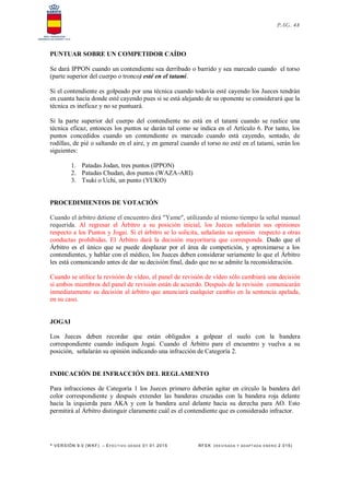 * VERSIÓN 9.0 (W KF) – EFECT IVO DESDE 01.01.2015 RFEK (RE VIS ADA Y ADAPT ADA ENERO 2.015)
PAG. 48
PUNTUAR SOBRE UN COMPETIDOR CAÍDO
Se dará IPPON cuando un contendiente sea derribado o barrido y sea marcado cuando el torso
(parte superior del cuerpo o tronco) esté en el tatami.
Si el contendiente es golpeado por una técnica cuando todavía esté cayendo los Jueces tendrán
en cuanta hacia donde esté cayendo pues si se está alejando de su oponente se considerará que la
técnica es ineficaz y no se puntuará.
Si la parte superior del cuerpo del contendiente no está en el tatami cuando se realice una
técnica eficaz, entonces los puntos se darán tal como se indica en el Artículo 6. Por tanto, los
puntos concedidos cuando un contendiente es marcado cuando está cayendo, sentado, de
rodillas, de pié o saltando en el aire, y en general cuando el torso no esté en el tatami, serán los
siguientes:
1. Patadas Jodan, tres puntos (IPPON)
2. Patadas Chudan, dos puntos (WAZA-ARI)
3. Tsuki o Uchi, un punto (YUKO)
PROCEDIMIENTOS DE VOTACIÓN
Cuando el árbitro detiene el encuentro dirá "Yame", utilizando al mismo tiempo la señal manual
requerida. Al regresar el Árbitro a su posición inicial, los Jueces señalarán sus opiniones
respecto a los Puntos y Jogai. Si el árbitro se lo solicita, señalarán su opinión respecto a otras
conductas prohibidas. El Árbitro dará la decisión mayoritaria que corresponda. Dado que el
Árbitro es el único que se puede desplazar por el área de competición, y aproximarse a los
contendientes, y hablar con el médico, los Jueces deben considerar seriamente lo que el Árbitro
les está comunicando antes de dar su decisión final, dado que no se admite la reconsideración.
Cuando se utilice la revisión de vídeo, el panel de revisión de vídeo sólo cambiará una decisión
si ambos miembros del panel de revisión están de acuerdo. Después de la revisión comunicarán
inmediatamente su decisión al árbitro que anunciará cualquier cambio en la sentencia apelada,
en su caso.
JOGAI
Los Jueces deben recordar que están obligados a golpear el suelo con la bandera
correspondiente cuando indiquen Jogai. Cuando el Árbitro pare el encuentro y vuelva a su
posición, señalarán su opinión indicando una infracción de Categoría 2.
INDICACIÓN DE INFRACCIÓN DEL REGLAMENTO
Para infracciones de Categoría 1 los Jueces primero deberán agitar en círculo la bandera del
color correspondiente y después extender las banderas cruzadas con la bandera roja delante
hacia la izquierda para AKA y con la bandera azul delante hacia su derecha para AO. Esto
permitirá al Árbitro distinguir claramente cuál es el contendiente que es considerado infractor.
 