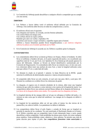 * VERSIÓN 9.0 (W KF) – EFECT IVO DESDE 01.01.2015 RFEK (REVI SADA Y ADA PTADA ENERO 2.015)
PAG. 5
2. La Comisión de Arbitraje puede descalificar a cualquier oficial o competidor que no cumpla
con esta norma.
ÁRBITROS
3. Los Árbitros y Jueces deben vestir el uniforme oficial definido por la Comisión de
Arbitraje. Este uniforme debe llevarse en todas las competiciones y cursos.
4. El uniforme oficial será el siguiente:
Una chaqueta azul marino, no cruzada, con dos botones plateados.
Una camisa blanca de manga corta.
Una corbata oficial sin sujeta corbata.
Pantalón gris claro sin vueltas. (Apéndice 10)
Calcetines azul oscuro o negro normales y zapatillas negras para el tatami.
Árbitros y Jueces femeninos pueden llevar horquillas/pinzas y por motivos religiosos
cubrirse la cabeza con el modelo aprobado por la WKF.
5. Si la Comisión de Arbitraje lo acuerda así, los Árbitros se podrán quitar la chaqueta.
CONTENDIENTES
6. Los contendientes deben llevar un kárate-gi blanco sin franjas, ribetes ni bordados. Se debe
llevar el emblema o bandera del país, en la parte izquierda del pecho y no excediendo una
superficie total de 12 cm. por 8 cm. (ver Apéndice 8). En el kárate-gi sólo puede aparecer la
marca del fabricante. Además se llevará un dorsal identificativo suministrado por la
Comisión de Organización. Un contendiente debe llevar un cinturón rojo y el otro uno azul.
Los cinturones deben tener una anchura de unos 5cm. y tener la longitud suficiente como
para que sobren 15 cm. a cada lado del nudo.
7. No obstante lo citado en el párrafo 1 anterior, la Junta Directiva de la RFEK puede
autorizar la exhibición de determinados anuncios o marcas de patrocinadores.
8. El competidor debe llevar un solo cinturón, el cual será rojo para AKA y azul para AO.
Durante los combates no se deben llevar los cinturones de grado.
9. La chaqueta, al cogerse con el cinturón alrededor de la cintura, debe tener una longitud
mínima tal que cubra las caderas y como máximo a tres cuartos de la longitud de muslo. Las
competidoras deben llevar una camiseta normal blanca debajo de la chaqueta del kárate-gi.
Los lazos de la chaqueta deben estar atados. No se pueden usar las chaquetas sin lazos.
10. La longitud máxima de las mangas debe ser tal que no sobrepase el doblez del puño, y la
mínima no más corta que la mitad del antebrazo. Las mangas de la chaqueta no deben ir
dobladas.
11. La longitud de los pantalones debe ser tal que cubra al menos los dos tercios de la
pantorrilla y no cubra el tobillo. Los pantalones no deben ir doblados.
12. Los competidores deben llevar el pelo limpio y cortado de forma que su longitud no
perturbe la marcha de los combates. No está autorizado el Hachimaki (banda en la frente).
Si el Árbitro considera que un competidor tiene el pelo demasiado largo o sucio, puede
descalificar a dicho competidor. Están prohibidas las pinzas para el pelo, así como cualquier
pieza metálica. Están prohibidas cintas, abalorios y otros adornos. Se permite una cinta de
goma discreta para sujetar el pelo. Las competidoras femeninas están autorizadas a
 
