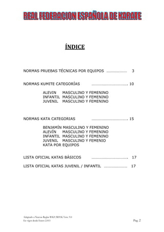 Adaptado a Nuevas Reglas WKF/RFEK Vers. 9.0
En vigor desde Enero 2.015 Pag. 2
ÍNDICE
NORMAS PRUEBAS TÉCNICAS POR EQUIPOS ………………… 3
NORMAS KUMITE CATEGORÍAS ………………………………. 10
ALEVIN MASCULINO Y FEMENINO
INFANTIL MASCULINO Y FEMENINO
JUVENIL MASCULINO Y FEMENINO
NORMAS KATA CATEGORIAS ………………………………. 15
BENJAMÍN MASCULINO Y FEMENINO
ALEVÍN MASCULINO Y FEMENINO
INFANTIL MASCULINO Y FEMENINO
JUVENIL MASCULINO Y FEMENIO
KATA POR EQUIPOS
LISTA OFICIAL KATAS BÁSICOS ………………………………. 17
LISTA OFICIAL KATAS JUVENIL / INFANTIL …………………… 17
 