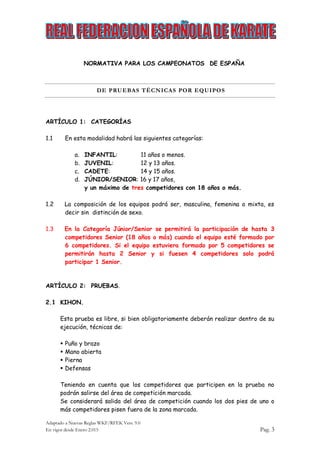 Adaptado a Nuevas Reglas WKF/RFEK Vers. 9.0
En vigor desde Enero 2.015 Pag. 3
NORMATIVA PARA LOS CAMPEONATOS DE ESPAÑA
DE PRUEBAS TÉCNICAS POR EQUIPOS
ARTÍCULO 1: CATEGORÍAS
1.1 En esta modalidad habrá las siguientes categorías:
a. INFANTIL: 11 años o menos.
b. JUVENIL: 12 y 13 años.
c. CADETE: 14 y 15 años.
d. JÚNIOR/SENIOR: 16 y 17 años,
y un máximo de tres competidores con 18 años o más.
1.2 La composición de los equipos podrá ser, masculina, femenina o mixta, es
decir sin distinción de sexo.
1.3 En la Categoría Júnior/Senior se permitirá la participación de hasta 3
competidores Senior (18 años o más) cuando el equipo esté formado por
6 competidores. Si el equipo estuviera formado por 5 competidores se
permitirán hasta 2 Senior y si fuesen 4 competidores solo podrá
participar 1 Senior.
ARTÍCULO 2: PRUEBAS.
2.1 KIHON.
Esta prueba es libre, si bien obligatoriamente deberán realizar dentro de su
ejecución, técnicas de:
 Puño y brazo
 Mano abierta
 Pierna
 Defensas
Teniendo en cuenta que los competidores que participen en la prueba no
podrán salirse del área de competición marcada.
Se considerará salida del área de competición cuando los dos pies de uno o
más competidores pisen fuera de la zona marcada.
 