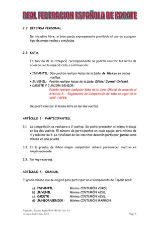 Adaptado a Nuevas Reglas WKF/RFEK Vers. 9.0
En vigor desde Enero 2.015 Pag. 4
2.2 DEFENSA PERSONAL.
De iniciativa libre, si bien queda expresamente prohibido el uso de cualquier
tipo de armas reales o simuladas.
2.3 KATA.
En función de la categoría correspondiente se podrán realizar los katas de
acuerdo con lo especificado a continuación:
 INFANTIL: Sólo podrán realizar katas de la Lista de Básicos en ambas
vueltas.
 JUVENIL: Podrán realizar katas de la Lista Oficial Juvenil-Infantil.
 CADETE Y JUNIOR/SENIOR:
Podrán realizar cualquier Kata de la Lista Oficial de acuerdo al
Artículo 5 - Reglamento de Competición de Kata en vigor de la
WKF / RFEK.
Se podrá realizar el mismo kata en las dos vueltas.
ARTÍCULO 3: PARTICIPANTES.
3.1 La competición se realizara a 2 vueltas. Se podrá presentar el mismo trabajo
en las dos vueltas. El número de participantes en cada equipo será mínimo de
4 y máximo de 6. La totalidad de los inscritos deberán participar juntos como
mínimo en una prueba.
3.3. En la prueba de Kihon ningún competidor deberá permanecer inactivo en
ningún momento.
3.3. No hay reservas.
ARTÍCULO 4: GRADOS.
El grado mínimo que se exigirá para participar en el Campeonato de España será:
a) INFANTIL : Mínimo CINTURÓN VERDE
b) JUVENIL : Mínimo CINTURÓN AZUL
c) CADETE : Mínimo CINTURÓN AZUL
d) JUNIOR/SENIOR : Mínimo CINTURÓN MARRON.
 