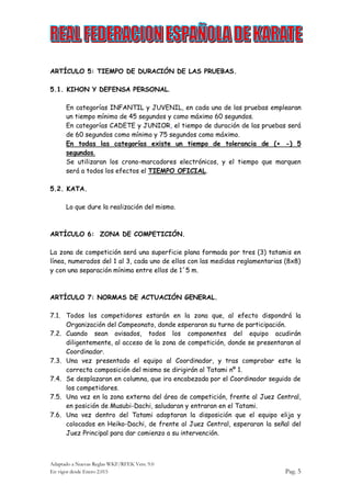 Adaptado a Nuevas Reglas WKF/RFEK Vers. 9.0
En vigor desde Enero 2.015 Pag. 5
ARTÍCULO 5: TIEMPO DE DURACIÓN DE LAS PRUEBAS.
5.1. KIHON Y DEFENSA PERSONAL.
En categorías INFANTIL y JUVENIL, en cada una de las pruebas emplearan
un tiempo mínimo de 45 segundos y como máximo 60 segundos.
En categorías CADETE y JUNIOR, el tiempo de duración de las pruebas será
de 60 segundos como mínimo y 75 segundos como máximo.
En todas las categorías existe un tiempo de tolerancia de (+ -) 5
segundos.
Se utilizaran los crono-marcadores electrónicos, y el tiempo que marquen
será a todos los efectos el TIEMPO OFICIAL.
5.2. KATA.
Lo que dure la realización del mismo.
ARTÍCULO 6: ZONA DE COMPETICIÓN.
La zona de competición será una superficie plana formada por tres (3) tatamis en
línea, numerados del 1 al 3, cada uno de ellos con las medidas reglamentarias (8x8)
y con una separación mínima entre ellos de 1´5 m.
ARTÍCULO 7: NORMAS DE ACTUACIÓN GENERAL.
7.1. Todos los competidores estarán en la zona que, al efecto dispondrá la
Organización del Campeonato, donde esperaran su turno de participación.
7.2. Cuando sean avisados, todos los componentes del equipo acudirán
diligentemente, al acceso de la zona de competición, donde se presentaran al
Coordinador.
7.3. Una vez presentado el equipo al Coordinador, y tras comprobar este la
correcta composición del mismo se dirigirán al Tatami nº 1.
7.4. Se desplazaran en columna, que ira encabezada por el Coordinador seguido de
los competidores.
7.5. Una vez en la zona externa del área de competición, frente al Juez Central,
en posición de Musubi-Dachi, saludaran y entraran en el Tatami.
7.6. Una vez dentro del Tatami adoptaran la disposición que el equipo elija y
colocados en Heiko-Dachi, de frente al Juez Central, esperaran la señal del
Juez Principal para dar comienzo a su intervención.
 