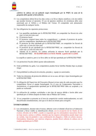 * VERSIÓN 9.0 (W KF) – EFECT IVO DESDE 01.01.2015 RFEK (REVI SADA Y ADA PTADA ENERO 2.015)
PAG. 6
cubrirse la cabeza con un pañuelo negro homologado por la WKF; la zona de la
garganta debe quedar al descubierto.
13. Los competidores deben llevar las uñas cortas y no llevar objetos metálicos o de otra índole
que puedan lesionar al oponente. El uso de aparatos metálicos de ortodoncia debe estar
autorizado por el Árbitro y el Médico del Torneo. El competidor será plenamente
responsable de cualquier lesión.
14. Son obligatorias las siguientes protecciones:
a) Las guantillas aprobadas por la RFEK/EKF/WKF, un competidor las llevará de color
rojo y el otro de color azul.
b) El protector bucal.
c) El protector corporal (para todos los competidores) y además el protector de pecho
para las competidoras, aprobados por la RFEK/EKF/WKF.
d) El protector de tibia aprobado por la RFEK/EKF/WKF, un competidor las llevará de
color rojo y el otro de color azul.
e) El protector de pie aprobado por la RFEK/EKF/WKF, un competidor las llevará de
color rojo y el otro de color azul.
f) Además de lo anterior, los cadetes utilizarán la máscara facial aprobada por la
RFEK/EKF/WKF. SE ELIMINARÁ LA FACE MASK a partir del 1.1.2.016.
La coquilla es optativa, pero si se lleva debe ser del tipo aprobado por la RFEK/EKF/WKF.
15. Los protectores bucales deben ajustar adecuadamente.
16. Están prohibidas las gafas. Los competidores pueden llevar lentillas blandas bajo su propio
riesgo.
17. Está prohibida la utilización de artículos, prendas y equipo no autorizados.
18. Todos los elementos de protección deberán ser en su caso, del tipo o tipos homologados por
la RFEK/EKF/WKF.
19. Es obligación del Supervisor del Encuentro (Kansa) revisar antes de cada encuentro que los
competidores llevan el equipo homologado. En el caso de Campeonatos Nacionales o
Autonómicos, el equipamiento aprobado por la RFEK/EKF/WKF debe ser aceptado y no
puede ser rechazado.
20. La utilización de vendajes, acolchados u otro tipo de apoyos debido a lesión debe estar
aprobado por el Árbitro después de haber oído al Médico del Torneo.
21. Si un competidor se presenta en el área de competición vestido inadecuadamente, no será
descalificado inmediatamente, sino que se le dará un minuto para corregirlo.
.
ENTRENADORES
22. Los entrenadores, durante todo el torneo, deberán vestir el chándal oficial de su Federación
Nacional y llevar visible su identificación oficial, con la excepción de las finales de los
eventos oficiales de la WKF, cuando es requerido que los entrenadores masculinos lleven
un traje oscuro, camisa y corbata; mientras que las mujeres entrenadoras puede elegir usar
un vestido, traje de pantalón o una combinación de chaqueta y falda en colores oscuros.
Entrenadoras femeninas, por motivos religiosos, pueden llevar cubierta la cabeza con el
modelo aprobado por la WKF.
 