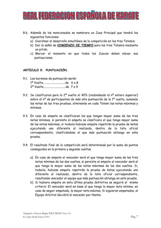 Adaptado a Nuevas Reglas WKF/RFEK Vers. 9.0
En vigor desde Enero 2.015 Pag. 7
8.6. Además de los mencionados se nombrara un Juez Principal que tendrá las
siguientes funciones:
a) Coordinar el desarrollo simultáneo de la competición en los tres Tatamis.
b) Dar la señal de COMIENZO DE TIEMPO para los tres Tatamis mediante
un pitido.
c) Marcar el momento en que todos los Jueces deben elevar sus
puntuaciones.
ARTÍCULO 9: PUNTUACIÓN.
9.1. Los baremos de puntuación serán:
1ª Vuelta..............................de 6 a 8
2ª Vuelta..............................de 7 a 9
9.2. Se clasificaran para la 2ª vuelta el 40% (redondeado al nº entero superior)
sobre el nº de participantes de más alta puntuación de la 1ª vuelta, sumando
las notas de las tres pruebas, eliminando en cada Tatami las notas máximas y
mínimas.
9.3. En caso de empate se clasificaran los que tengan mayor suma de las tres
notas mínimas, si persiste el empate se clasificara el que tenga mayor suma
de las notas máximas, si todavía hubiese empate repetirán la prueba de katas
ejecutando uno diferente al realizado, dentro de la lista oficial
correspondiente, clasificándose el que más puntuación obtenga en esta
prueba.
9.4. El resultado final de la competición será determinado por la suma de puntos
conseguidos en la primera y segunda vueltas.
a) En caso de empate el vencedor será el que tenga mayor suma de las tres
notas mínimas de las dos vueltas, si persiste el empate el vencedor será el
que tenga la mayor suma de las notas máximas de las dos vueltas. Si,
todavía, hubiese empate repetirán la prueba de katas ejecutando uno
diferente al realizado, dentro de la lista oficial correspondiente,
resultando vencedor el equipo que más puntuación obtenga en esta prueba.
b) Si hubiera empate en esta última prueba definitiva se seguirá el mismo
criterio: El vencedor será en base al que tenga la mayor nota mínima; en
caso de seguir empatado, la mayor nota máxima. Si siguieran empatados, el
Equipo Arbitral decidirá el vencedor por Hantei.
 