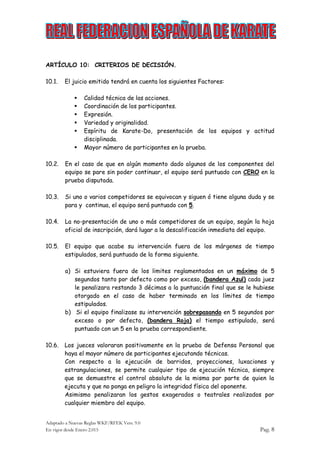 Adaptado a Nuevas Reglas WKF/RFEK Vers. 9.0
En vigor desde Enero 2.015 Pag. 8
ARTÍCULO 10: CRITERIOS DE DECISIÓN.
10.1. El juicio emitido tendrá en cuenta los siguientes Factores:
 Calidad técnica de las acciones.
 Coordinación de los participantes.
 Expresión.
 Variedad y originalidad.
 Espíritu de Karate-Do, presentación de los equipos y actitud
disciplinada.
 Mayor número de participantes en la prueba.
10.2. En el caso de que en algún momento dado algunos de los componentes del
equipo se pare sin poder continuar, el equipo será puntuado con CERO en la
prueba disputada.
10.3. Si uno o varios competidores se equivocan y siguen ó tiene alguna duda y se
para y continua, el equipo será puntuado con 5.
10.4. La no-presentación de uno o más competidores de un equipo, según la hoja
oficial de inscripción, dará lugar a la descalificación inmediata del equipo.
10.5. El equipo que acabe su intervención fuera de los márgenes de tiempo
estipulados, será puntuado de la forma siguiente.
a) Si estuviera fuera de los limites reglamentados en un máximo de 5
segundos tanto por defecto como por exceso, (bandera Azul) cada juez
le penalizara restando 3 décimas a la puntuación final que se le hubiese
otorgado en el caso de haber terminado en los límites de tiempo
estipulados.
b) Si el equipo finalizase su intervención sobrepasando en 5 segundos por
exceso o por defecto, (bandera Roja) el tiempo estipulado, será
puntuado con un 5 en la prueba correspondiente.
10.6. Los jueces valoraran positivamente en la prueba de Defensa Personal que
haya el mayor número de participantes ejecutando técnicas.
Con respecto a la ejecución de barridos, proyecciones, luxaciones y
estrangulaciones, se permite cualquier tipo de ejecución técnica, siempre
que se demuestre el control absoluto de la misma por parte de quien la
ejecuta y que no ponga en peligro la integridad física del oponente.
Asimismo penalizaran los gestos exagerados o teatrales realizados por
cualquier miembro del equipo.
 