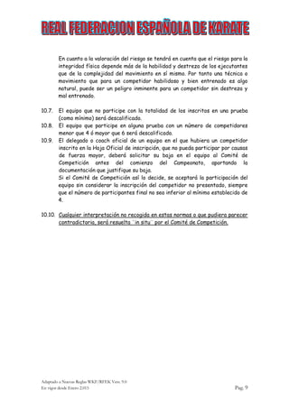 Adaptado a Nuevas Reglas WKF/RFEK Vers. 9.0
En vigor desde Enero 2.015 Pag. 9
En cuanto a la valoración del riesgo se tendrá en cuenta que el riesgo para la
integridad física depende más de la habilidad y destreza de los ejecutantes
que de la complejidad del movimiento en sí mismo. Por tanto una técnica o
movimiento que para un competidor habilidoso y bien entrenado es algo
natural, puede ser un peligro inminente para un competidor sin destreza y
mal entrenado.
10.7. El equipo que no participe con la totalidad de los inscritos en una prueba
(como mínimo) será descalificado.
10.8. El equipo que participe en alguna prueba con un número de competidores
menor que 4 ó mayor que 6 será descalificado.
10.9. El delegado o coach oficial de un equipo en el que hubiera un competidor
inscrito en la Hoja Oficial de inscripción, que no pueda participar por causas
de fuerza mayor, deberá solicitar su baja en el equipo al Comité de
Competición antes del comienzo del Campeonato, aportando la
documentación que justifique su baja.
Si el Comité de Competición así lo decide, se aceptará la participación del
equipo sin considerar la inscripción del competidor no presentado, siempre
que el número de participantes final no sea inferior al mínimo establecido de
4.
10.10. Cualquier interpretación no recogida en estas normas o que pudiera parecer
contradictoria, será resuelta ¨in situ¨ por el Comité de Competición.
 