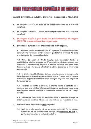 Adaptado a Nuevas Reglas WKF/RFEK Vers. 9.0
En vigor desde Enero 2.015 Pag. 10
KUMITE CATEGORÍAS ALEVÍN / INFANTIL: MASCULINO Y FEMENINO
1. En categoría ALEVÍN, La edad de los competidores será de 8 y 9 años
cumplidos.
2. En categoría INFANTIL, La edad de los competidores será de 10 y 11 años
cumplidos.
3. En categoría ALEVÍN el grado mínimo será de cinturón naranja. En categoría
INFANTIL el grado mínimo será de cinturón verde.
4. El tiempo de duración de los encuentros será de 90 segundos.
4.1. El atoshi baraku se señalará a los 80 segundos. El cronometrador hará
sonar un gong claramente audible indicando que faltan 10 segundos. Así como
a la finalización del tiempo del combate.
4.2. Antes de sonar el Atoshi Baraku, cada entrenador tendrá la
posibilidad de solicitar un tiempo de 10’’ para orientar al deportista sobre su
actuación. El entrenador se dirigirá a la mesa de anotación para pedir dicho
tiempo. La mesa o los jueces advertirán al árbitro central de la solicitud de
esta petición.
4.3. El árbitro no está obligado a detener inmediatamente el combate, éste
deberá evaluar la situación y atender la solicitud de “tiempo muerto” sin que
el momento de parar el combate suponga ventaja o perjuicio, para ninguno de
los competidores.
4.4. Teniendo en cuenta lo anterior, el árbitro parará el combate en el
momento oportuno e indicará los competidores que pueden acercarse a sus
entrenadores, instante en el que se comenzarán a contar los 10” del “tiempo
muerto”.
4.5. Una vez que finalicen los 10” se avisará desde la mesa con un toque de
silbato, para que el árbitro indique a los competidores que regresen a su línea.
5. Los combates se disputarán sin límite de puntos.
5.1. Será declarado vencedor de un encuentro, antes del fin del tiempo,
cuando uno de los contendientes obtenga una diferencia de seis (6)
puntos con respecto a la puntuación del otro.
 