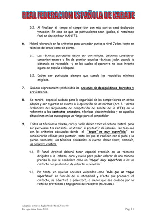 Adaptado a Nuevas Reglas WKF/RFEK Vers. 9.0
En vigor desde Enero 2.015 Pag. 11
5.2. Al finalizar el tiempo el competidor con más puntos será declarado
vencedor. En caso de que las puntuaciones sean iguales, el resultado
final se decidirá por HANTEI.
6. Habrá tolerancia en los criterios para conceder puntos a nivel Jodan, tanto en
técnicas de brazo como de pierna.
6.1. Las técnicas puntuables deben ser controladas. Debemos considerar
convenientemente a fin de premiar aquellas técnicas jodan cuando la
distancia es razonable y en los cuales el oponente no hace intento
alguno de esquiva o bloqueo.
6.2. Deben ser puntuadas siempre que cumpla los requisitos mínimos
exigidos.
7. Quedan expresamente prohibidas las acciones de desequilibrios, barridos y
proyecciones.
8. Se tendrá especial cuidado para la seguridad de los competidores en estas
edades y ser riguroso en cuanto a la aplicación de las normas (Art. 8 – Actos
Prohibidos del Reglamento de Competición de Kumite de la RFEK) en lo
referente a los contactos excesivos, técnicas descontroladas y en aquellas
situaciones en las que suponga un riesgo para el competidor.
9. Todas las técnicas a cabeza, cara y cuello deben tener el debido control para
ser puntuadas. No obstante, al utilizar el protector de cabeza, las técnicas
con los criterios adecuados donde el “toque” es muy superficial” se
considerarán válidas para puntuar, tanto las que se realicen con el puño o la
pierna. Asimismo, las técnicas realizadas al cuerpo deben tener, también,
un correcto control.
9.1. El Panel Arbitral deberá tener especial atención en las técnicas
dirigidas a la cabeza, cara y cuello para poder valorar de una manera
precisa lo que se considera como un “toque” muy superficial o es un
contacto con posibilidad de advertir o penalizar.
9.2. Por tanto, en aquellas acciones valoradas como “más que un toque
superficial” en función de la intensidad y efecto que produzca el
contacto, se advertirá o penalizará, a menos que sea causada por la
falta de protección o negligencia del receptor (MUBOBI).
 
