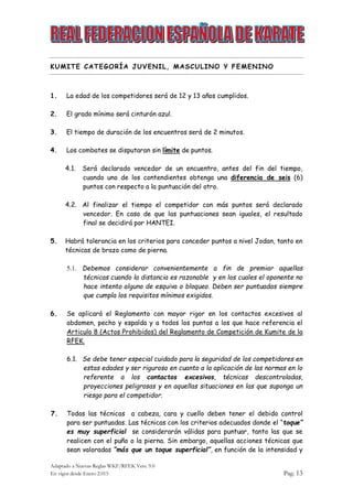 Adaptado a Nuevas Reglas WKF/RFEK Vers. 9.0
En vigor desde Enero 2.015 Pag. 13
KUMITE CATEGORÍA JUVENIL, MASCULINO Y FEMENINO
1. La edad de los competidores será de 12 y 13 años cumplidos.
2. El grado mínimo será cinturón azul.
3. El tiempo de duración de los encuentros será de 2 minutos.
4. Los combates se disputaran sin límite de puntos.
4.1. Será declarado vencedor de un encuentro, antes del fin del tiempo,
cuando uno de los contendientes obtenga una diferencia de seis (6)
puntos con respecto a la puntuación del otro.
4.2. Al finalizar el tiempo el competidor con más puntos será declarado
vencedor. En caso de que las puntuaciones sean iguales, el resultado
final se decidirá por HANTEI.
5. Habrá tolerancia en los criterios para conceder puntos a nivel Jodan, tanto en
técnicas de brazo como de pierna.
5.1. Debemos considerar convenientemente a fin de premiar aquellas
técnicas cuando la distancia es razonable y en los cuales el oponente no
hace intento alguno de esquiva o bloqueo. Deben ser puntuadas siempre
que cumpla los requisitos mínimos exigidos.
6. Se aplicará el Reglamento con mayor rigor en los contactos excesivos al
abdomen, pecho y espalda y a todos los puntos a los que hace referencia el
Articulo 8 (Actos Prohibidos) del Reglamento de Competición de Kumite de la
RFEK.
6.1. Se debe tener especial cuidado para la seguridad de los competidores en
estas edades y ser riguroso en cuanto a la aplicación de las normas en lo
referente a los contactos excesivos, técnicas descontroladas,
proyecciones peligrosas y en aquellas situaciones en las que suponga un
riesgo para el competidor.
7. Todas las técnicas a cabeza, cara y cuello deben tener el debido control
para ser puntuadas. Las técnicas con los criterios adecuados donde el “toque”
es muy superficial se considerarán válidas para puntuar, tanto las que se
realicen con el puño o la pierna. Sin embargo, aquellas acciones técnicas que
sean valoradas “más que un toque superficial”, en función de la intensidad y
 