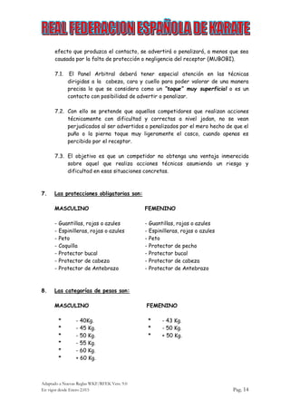 Adaptado a Nuevas Reglas WKF/RFEK Vers. 9.0
En vigor desde Enero 2.015 Pag. 14
efecto que produzca el contacto, se advertirá o penalizará, a menos que sea
causada por la falta de protección o negligencia del receptor (MUBOBI).
7.1. El Panel Arbitral deberá tener especial atención en las técnicas
dirigidas a la cabeza, cara y cuello para poder valorar de una manera
precisa lo que se considera como un “toque” muy superficial o es un
contacto con posibilidad de advertir o penalizar.
7.2. Con ello se pretende que aquellos competidores que realizan acciones
técnicamente con dificultad y correctas a nivel jodan, no se vean
perjudicados al ser advertidos o penalizados por el mero hecho de que el
puño o la pierna toque muy ligeramente el casco, cuando apenas es
percibido por el receptor.
7.3. El objetivo es que un competidor no obtenga una ventaja inmerecida
sobre aquel que realiza acciones técnicas asumiendo un riesgo y
dificultad en esas situaciones concretas.
7. Las protecciones obligatorias son:
MASCULINO FEMENINO
- Guantillas, rojas o azules - Guantillas, rojas o azules
- Espinilleras, rojas o azules - Espinilleras, rojas o azules
- Peto - Peto
- Coquilla - Protector de pecho
- Protector bucal - Protector bucal
- Protector de cabeza - Protector de cabeza
- Protector de Antebrazo - Protector de Antebrazo
8. Las categorías de pesos son:
MASCULINO FEMENINO
* - 40Kg. * - 43 Kg.
* - 45 Kg. * - 50 Kg.
* - 50 Kg. * + 50 Kg.
* - 55 Kg.
* - 60 Kg.
* + 60 Kg.
 
