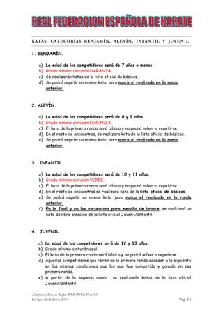 Adaptado a Nuevas Reglas WKF/RFEK Vers. 9.0
En vigor desde Enero 2.015 Pag. 15
KATAS: CATEGORÍAS BENJAMÍN, ALEVÍN, INFANTIL Y JUVENIL
1. BENJAMÍN.
a) La edad de los competidores será de 7 años o menos.
b) Grado mínimo cinturón NARANJA.
c) Se realizarán katas de la lista oficial de básicos.
d) Se podrá repetir un mismo kata, pero nunca el realizado en la ronda
anterior.
2. ALEVÍN.
a) La edad de los competidores será de 8 y 9 años.
b) Grado mínimo cinturón NARANJA.
c) El kata de la primera ronda será básico y no podrá volver a repetirse.
d) En el resto de encuentros, se realizara kata de la lista oficial de básicos.
e) Se podrá repetir un mismo kata, pero nunca el realizado en la ronda
anterior.
3. INFANTIL.
a) La edad de los competidores será de 10 y 11 años.
b) Grado mínimo cinturón VERDE.
c) El kata de la primera ronda será básico y no podrá volver a repetirse.
d) En el resto de encuentros se realizará kata de la lista oficial de básicos.
e) Se podrá repetir un mismo kata, pero nunca el realizado en la ronda
anterior.
f) En la final y en los encuentros para medalla de bronce, se realizará un
kata de libre elección de la lista oficial Juvenil/Infantil.
4. JUVENIL.
a) La edad de los competidores será de 12 y 13 años.
b) Grado mínimo cinturón azul.
c) El kata de la primera ronda será básico y no podrá volver a repetirse.
d) Aquellos competidores que libren en la primera ronda acceden a la siguiente
en las mismas condiciones que los que han competido y ganado en esa
primera ronda.
e) A partir de la segunda ronda se realizarán katas de la lista oficial
Juvenil/Infantil.
 