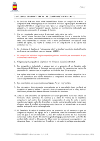 * VERSIÓN 9.0 (W KF) – EFECT IVO DESDE 01.01.2015 RFEK (REVI SADA Y ADA PTADA ENERO 2.015)
PAG. 7
ARTÍCULO 3: ORGANIZACIÓN DE LAS COMPETICIONES DE KUMITE
1. En un torneo de Kárate puede haber competición de Kumite y/o competición de Kata. La
competición de Kumite se puede dividir a su vez en individual o por equipos. El individual
se puede subdividir en Categorías de edad y peso. Las Categorías de peso se componen de
encuentros. El término “encuentro” describe también las competiciones individuales que
oponen a dos componentes de un equipo de Kumite.
2. Una vez completados los encuentros de una ronda conformarán una vuelta.
Una “vuelta” es una fase específica en una competición que lleva a la obtención de los
finalistas. En Kumite, una vuelta elimina el 50% de los competidores, contando los puestos
libres como competidores. El concepto vuelta se puede aplicar también a las repescas. En el
sistema de liguilla, una vuelta es cuando todos los competidores de la liguilla han
combatido una vez.
3. En el sistema de liguillas de “todos contra todos” se detallan los criterios de clasificación
en el Anexo correspondiente para este sistema. (RFEK).
4. En competición individual ningún competidor podrá ser sustituido por otro después de que
el sorteo haya tenido lugar.
5. Ningún competidor puede ser remplazado por otro en un encuentro individual.
6. Los competidores individuales o equipos que no se presenten al ser llamados serán
descalificados (KIKEN) en la Categoría que corresponda. En encuentros por equipos la
puntuación del encuentro que no tenga lugar será de 8-0 a favor del otro equipo.
7. Los equipos masculinos se compondrán de siete miembros de los cuales competirán cinco
en cada eliminatoria. Los equipos femeninos se compondrán de cuatro miembros de los
cuales competirán tres en cada eliminatoria.
8. Los competidores son todos miembros del equipo. No hay reservas fijos.
9. Los entrenadores deben presentar su acreditación en la mesa oficial, junto con la de su
competidor o las de su equipo. El entrenador debe permanecer sentado en su silla y no debe
interferir de palabra ni de obra en el normal desarrollo del encuentro.
10. Antes de cada encuentro, un representante del equipo presentará en la mesa oficial un
formulario oficial definiendo los nombres y el orden de combate de los miembros
competidores del equipo. Los participantes seleccionados de entre los siete, o cuatro
miembros del equipo, y el orden de combate se pueden cambiar en cada vuelta, siempre que
el nuevo orden de combate se comunique antes; pero una vez comunicado, no se podrá
cambiar hasta que la vuelta esté completada.
11. El formulario de orden de combate puede ser presentado por el entrenador o por un
competidor designado del equipo. Si es el entrenador, debe ser claramente identificable
como tal, pues si no será rechazado. La lista debe incluir el nombre del país, federación
autonómica o club, el color del cinturón asignado al equipo para el encuentro y el orden de
combate de los miembros del equipo. Se deben incluir los nombres de los competidores y su
número de dorsal y el escrito debe ser firmado por el entrenador o por la persona designada.
 