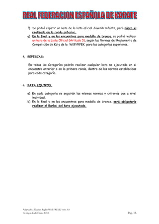 Adaptado a Nuevas Reglas WKF/RFEK Vers. 9.0
En vigor desde Enero 2.015 Pag. 16
f) Se podrá repetir un kata de la lista oficial Juvenil/Infantil, pero nunca el
realizado en la ronda anterior.
g) En la final y en los encuentros para medalla de bronce, se podrá realizar
un kata de la Lista Oficial (Artículo 5), según las Normas del Reglamento de
Competición de Kata de la WKF/RFEK para las categorías superiores.
5. REPESCAS:
En todas las Categorías podrán realizar cualquier kata no ejecutado en el
encuentro anterior o en la primera ronda, dentro de las normas establecidas
para cada categoría.
6. KATA EQUIPOS.
a) En cada categoría se seguirán las mismas normas y criterios que a nivel
individual.
b) En la final y en los encuentros para medalla de bronce, será obligatorio
realizar el Bunkai del kata ejecutado.
 