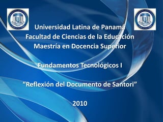 Universidad Latina de Panamá Facultad de Ciencias de la Educación Maestría en Docencia Superior Fundamentos Tecnológicos I “Reflexión del Documento de Santori” 2010 